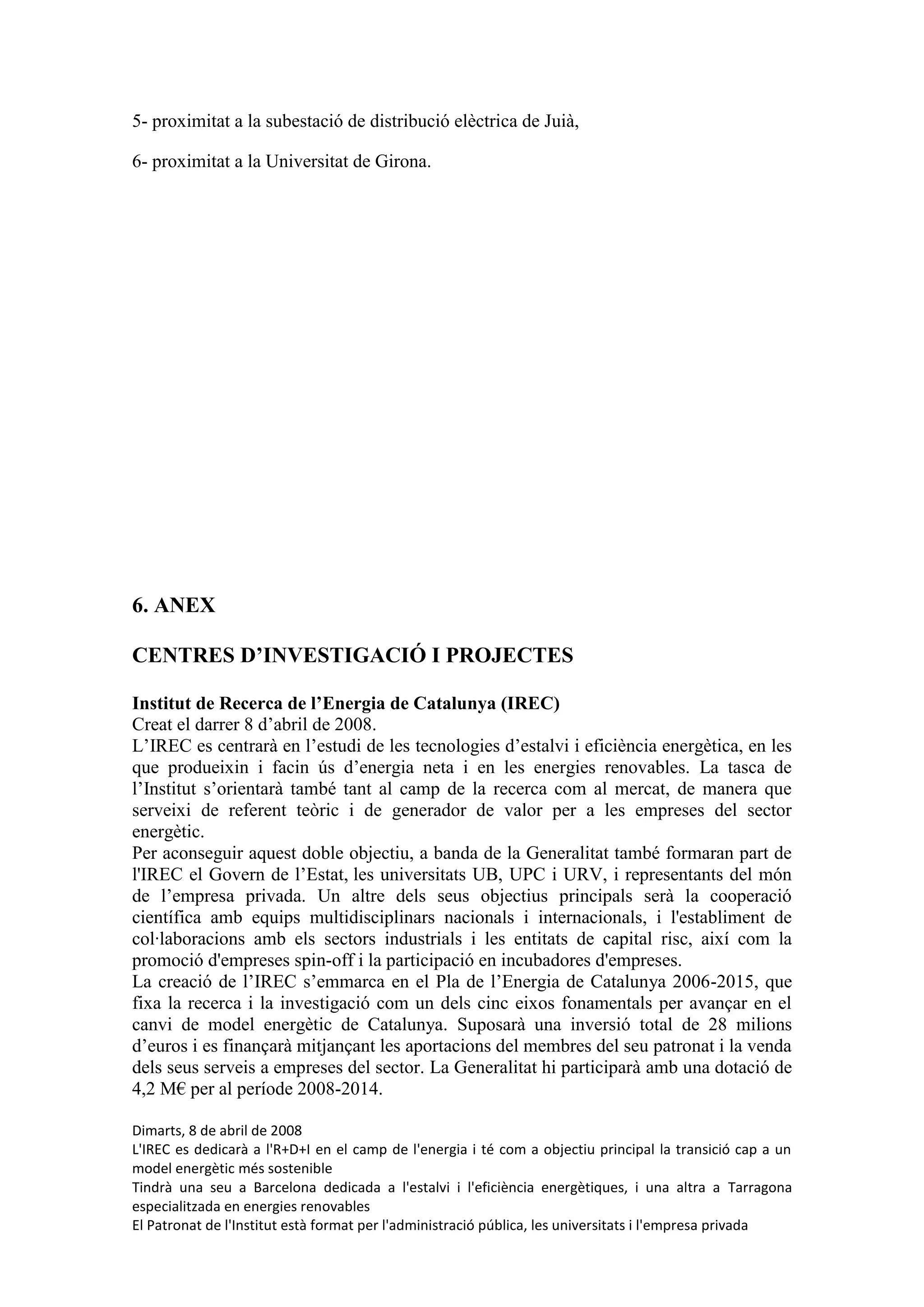 5- proximitat a la subestació de distribució elèctrica de Juià,

6- proximitat a la Universitat de Girona.




6. ANEX

CENTRES D’INVESTIGACIÓ I PROJECTES

Institut de Recerca de l’Energia de Catalunya (IREC)
Creat el darrer 8 d’abril de 2008.
L’IREC es centrarà en l’estudi de les tecnologies d’estalvi i eficiència energètica, en les
que produeixin i facin ús d’energia neta i en les energies renovables. La tasca de
l’Institut s’orientarà també tant al camp de la recerca com al mercat, de manera que
serveixi de referent teòric i de generador de valor per a les empreses del sector
energètic.
Per aconseguir aquest doble objectiu, a banda de la Generalitat també formaran part de
l'IREC el Govern de l’Estat, les universitats UB, UPC i URV, i representants del món
de l’empresa privada. Un altre dels seus objectius principals serà la cooperació
científica amb equips multidisciplinars nacionals i internacionals, i l'establiment de
col·laboracions amb els sectors industrials i les entitats de capital risc, així com la
promoció d'empreses spin-off i la participació en incubadores d'empreses.
La creació de l’IREC s’emmarca en el Pla de l’Energia de Catalunya 2006-2015, que
fixa la recerca i la investigació com un dels cinc eixos fonamentals per avançar en el
canvi de model energètic de Catalunya. Suposarà una inversió total de 28 milions
d’euros i es finançarà mitjançant les aportacions del membres del seu patronat i la venda
dels seus serveis a empreses del sector. La Generalitat hi participarà amb una dotació de
4,2 M€ per al període 2008-2014.

Dimarts, 8 de abril de 2008
L'IREC es dedicarà a l'R+D+I en el camp de l'energia i té com a objectiu principal la transició cap a un
model energètic més sostenible
Tindrà una seu a Barcelona dedicada a l'estalvi i l'eficiència energètiques, i una altra a Tarragona
especialitzada en energies renovables
El Patronat de l'Institut està format per l'administració pública, les universitats i l'empresa privada
 