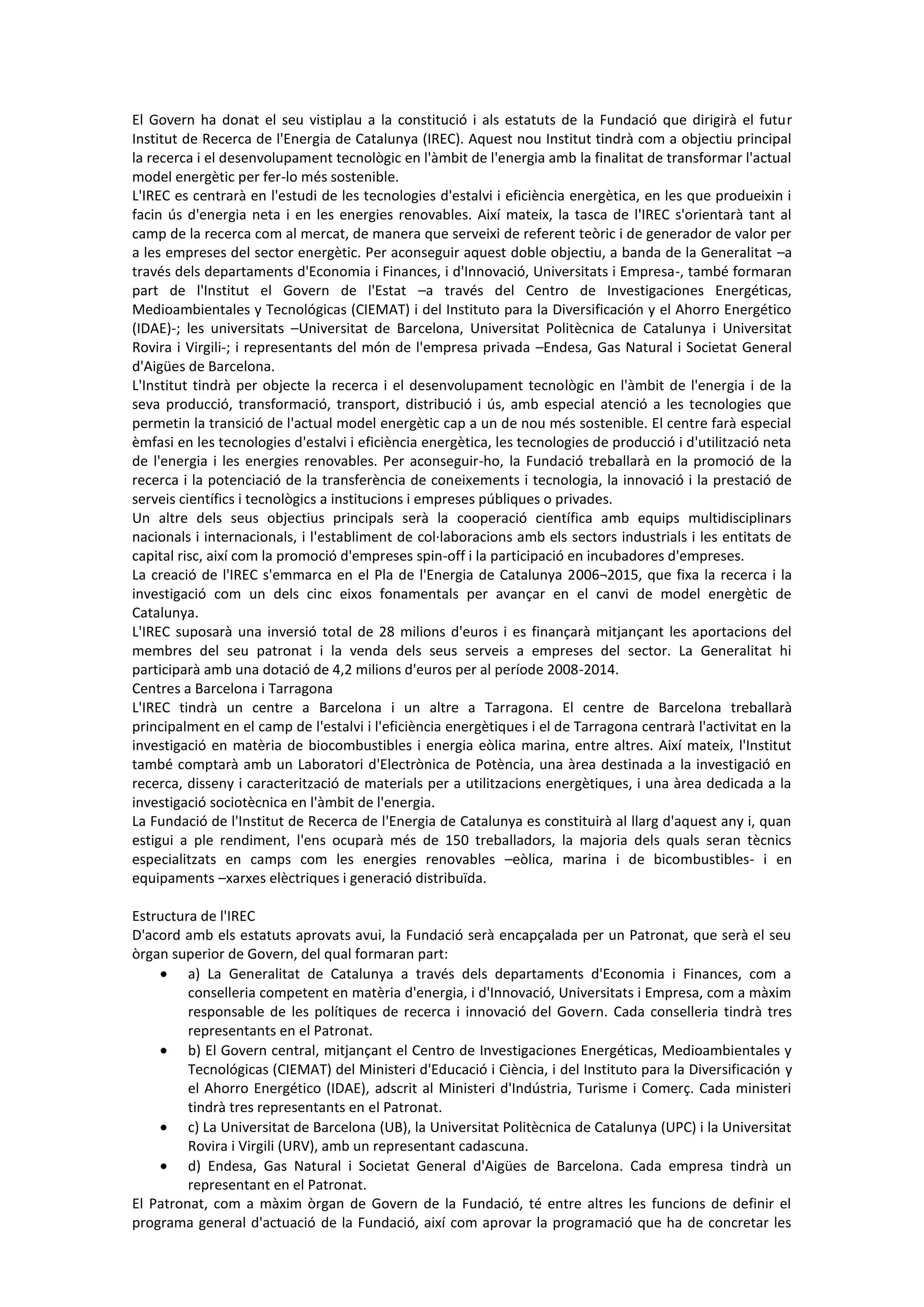 El Govern ha donat el seu vistiplau a la constitució i als estatuts de la Fundació que dirigirà el futur
Institut de Recerca de l'Energia de Catalunya (IREC). Aquest nou Institut tindrà com a objectiu principal
la recerca i el desenvolupament tecnològic en l'àmbit de l'energia amb la finalitat de transformar l'actual
model energètic per fer-lo més sostenible.
L'IREC es centrarà en l'estudi de les tecnologies d'estalvi i eficiència energètica, en les que produeixin i
facin ús d'energia neta i en les energies renovables. Així mateix, la tasca de l'IREC s'orientarà tant al
camp de la recerca com al mercat, de manera que serveixi de referent teòric i de generador de valor per
a les empreses del sector energètic. Per aconseguir aquest doble objectiu, a banda de la Generalitat –a
través dels departaments d'Economia i Finances, i d'Innovació, Universitats i Empresa-, també formaran
part de l'Institut el Govern de l'Estat –a través del Centro de Investigaciones Energéticas,
Medioambientales y Tecnológicas (CIEMAT) i del Instituto para la Diversificación y el Ahorro Energético
(IDAE)-; les universitats –Universitat de Barcelona, Universitat Politècnica de Catalunya i Universitat
Rovira i Virgili-; i representants del món de l'empresa privada –Endesa, Gas Natural i Societat General
d'Aigües de Barcelona.
L'Institut tindrà per objecte la recerca i el desenvolupament tecnològic en l'àmbit de l'energia i de la
seva producció, transformació, transport, distribució i ús, amb especial atenció a les tecnologies que
permetin la transició de l'actual model energètic cap a un de nou més sostenible. El centre farà especial
èmfasi en les tecnologies d'estalvi i eficiència energètica, les tecnologies de producció i d'utilització neta
de l'energia i les energies renovables. Per aconseguir-ho, la Fundació treballarà en la promoció de la
recerca i la potenciació de la transferència de coneixements i tecnologia, la innovació i la prestació de
serveis científics i tecnològics a institucions i empreses públiques o privades.
Un altre dels seus objectius principals serà la cooperació científica amb equips multidisciplinars
nacionals i internacionals, i l'establiment de col·laboracions amb els sectors industrials i les entitats de
capital risc, així com la promoció d'empreses spin-off i la participació en incubadores d'empreses.
La creació de l'IREC s'emmarca en el Pla de l'Energia de Catalunya 2006¬2015, que fixa la recerca i la
investigació com un dels cinc eixos fonamentals per avançar en el canvi de model energètic de
Catalunya.
L'IREC suposarà una inversió total de 28 milions d'euros i es finançarà mitjançant les aportacions del
membres del seu patronat i la venda dels seus serveis a empreses del sector. La Generalitat hi
participarà amb una dotació de 4,2 milions d'euros per al període 2008-2014.
Centres a Barcelona i Tarragona
L'IREC tindrà un centre a Barcelona i un altre a Tarragona. El centre de Barcelona treballarà
principalment en el camp de l'estalvi i l'eficiència energètiques i el de Tarragona centrarà l'activitat en la
investigació en matèria de biocombustibles i energia eòlica marina, entre altres. Així mateix, l'Institut
també comptarà amb un Laboratori d'Electrònica de Potència, una àrea destinada a la investigació en
recerca, disseny i caracterització de materials per a utilitzacions energètiques, i una àrea dedicada a la
investigació sociotècnica en l'àmbit de l'energia.
La Fundació de l'Institut de Recerca de l'Energia de Catalunya es constituirà al llarg d'aquest any i, quan
estigui a ple rendiment, l'ens ocuparà més de 150 treballadors, la majoria dels quals seran tècnics
especialitzats en camps com les energies renovables –eòlica, marina i de bicombustibles- i en
equipaments –xarxes elèctriques i generació distribuïda.

Estructura de l'IREC
D'acord amb els estatuts aprovats avui, la Fundació serà encapçalada per un Patronat, que serà el seu
òrgan superior de Govern, del qual formaran part:
         a) La Generalitat de Catalunya a través dels departaments d'Economia i Finances, com a
         conselleria competent en matèria d'energia, i d'Innovació, Universitats i Empresa, com a màxim
         responsable de les polítiques de recerca i innovació del Govern. Cada conselleria tindrà tres
         representants en el Patronat.
         b) El Govern central, mitjançant el Centro de Investigaciones Energéticas, Medioambientales y
         Tecnológicas (CIEMAT) del Ministeri d'Educació i Ciència, i del Instituto para la Diversificación y
         el Ahorro Energético (IDAE), adscrit al Ministeri d'Indústria, Turisme i Comerç. Cada ministeri
         tindrà tres representants en el Patronat.
         c) La Universitat de Barcelona (UB), la Universitat Politècnica de Catalunya (UPC) i la Universitat
         Rovira i Virgili (URV), amb un representant cadascuna.
         d) Endesa, Gas Natural i Societat General d'Aigües de Barcelona. Cada empresa tindrà un
         representant en el Patronat.
El Patronat, com a màxim òrgan de Govern de la Fundació, té entre altres les funcions de definir el
programa general d'actuació de la Fundació, així com aprovar la programació que ha de concretar les
 