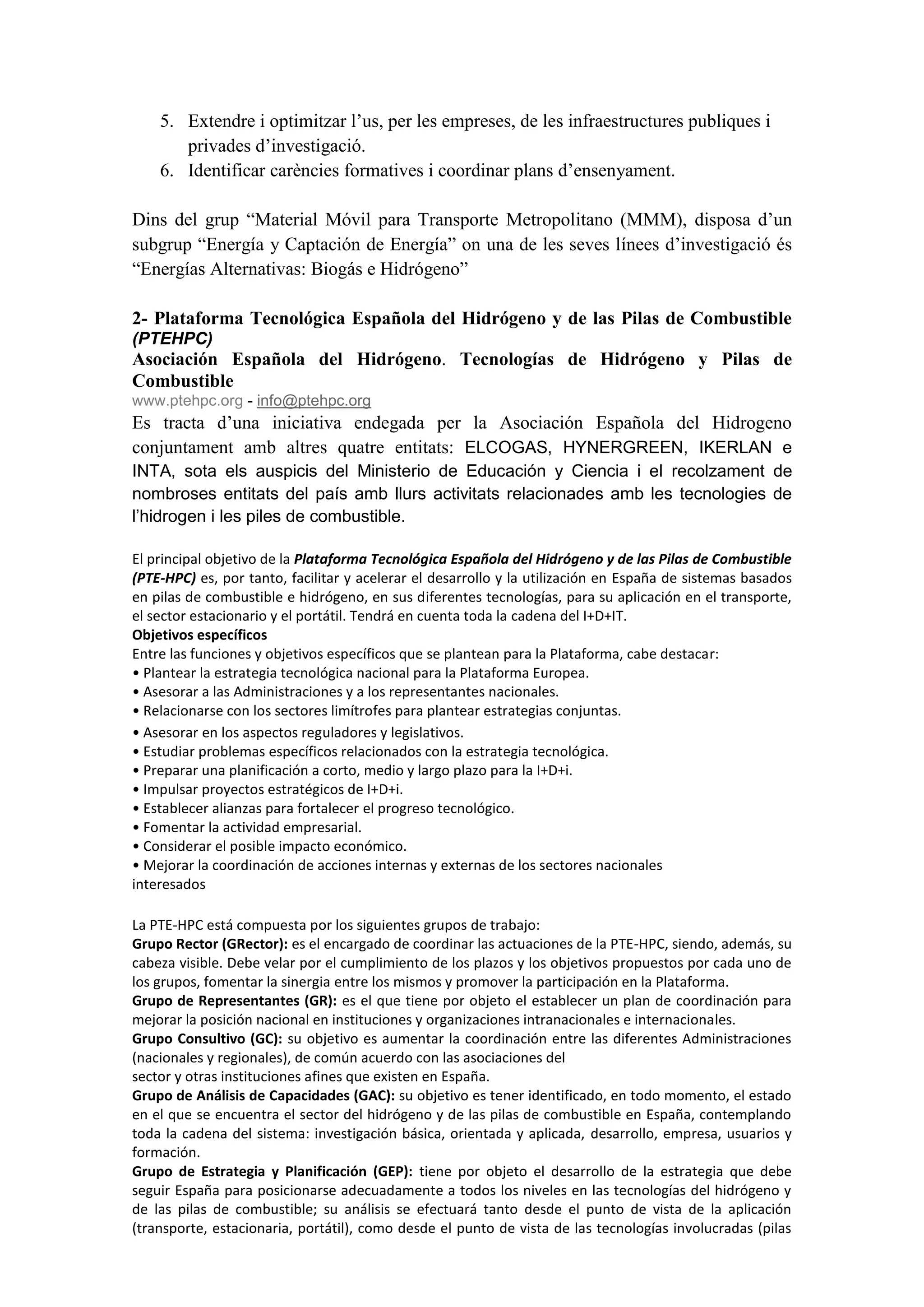 5. Extendre i optimitzar l’us, per les empreses, de les infraestructures publiques i
       privades d’investigació.
    6. Identificar carències formatives i coordinar plans d’ensenyament.

Dins del grup “Material Móvil para Transporte Metropolitano (MMM), disposa d’un
subgrup “Energía y Captación de Energía” on una de les seves línees d’investigació és
“Energías Alternativas: Biogás e Hidrógeno”

2- Plataforma Tecnológica Española del Hidrógeno y de las Pilas de Combustible
(PTEHPC)
Asociación Española del Hidrógeno. Tecnologías de Hidrógeno y Pilas de
Combustible
www.ptehpc.org - info@ptehpc.org
Es tracta d’una iniciativa endegada per la Asociación Española del Hidrogeno
conjuntament amb altres quatre entitats: ELCOGAS, HYNERGREEN, IKERLAN e
INTA, sota els auspicis del Ministerio de Educación y Ciencia i el recolzament de
nombroses entitats del país amb llurs activitats relacionades amb les tecnologies de
l’hidrogen i les piles de combustible.

El principal objetivo de la Plataforma Tecnológica Española del Hidrógeno y de las Pilas de Combustible
(PTE-HPC) es, por tanto, facilitar y acelerar el desarrollo y la utilización en España de sistemas basados
en pilas de combustible e hidrógeno, en sus diferentes tecnologías, para su aplicación en el transporte,
el sector estacionario y el portátil. Tendrá en cuenta toda la cadena del I+D+IT.
Objetivos específicos
Entre las funciones y objetivos específicos que se plantean para la Plataforma, cabe destacar:
• Plantear la estrategia tecnológica nacional para la Plataforma Europea.
• Asesorar a las Administraciones y a los representantes nacionales.
• Relacionarse con los sectores limítrofes para plantear estrategias conjuntas.
• Asesorar en los aspectos reguladores y legislativos.
• Estudiar problemas específicos relacionados con la estrategia tecnológica.
• Preparar una planificación a corto, medio y largo plazo para la I+D+i.
• Impulsar proyectos estratégicos de I+D+i.
• Establecer alianzas para fortalecer el progreso tecnológico.
• Fomentar la actividad empresarial.
• Considerar el posible impacto económico.
• Mejorar la coordinación de acciones internas y externas de los sectores nacionales
interesados

La PTE-HPC está compuesta por los siguientes grupos de trabajo:
Grupo Rector (GRector): es el encargado de coordinar las actuaciones de la PTE-HPC, siendo, además, su
cabeza visible. Debe velar por el cumplimiento de los plazos y los objetivos propuestos por cada uno de
los grupos, fomentar la sinergia entre los mismos y promover la participación en la Plataforma.
Grupo de Representantes (GR): es el que tiene por objeto el establecer un plan de coordinación para
mejorar la posición nacional en instituciones y organizaciones intranacionales e internacionales.
Grupo Consultivo (GC): su objetivo es aumentar la coordinación entre las diferentes Administraciones
(nacionales y regionales), de común acuerdo con las asociaciones del
sector y otras instituciones afines que existen en España.
Grupo de Análisis de Capacidades (GAC): su objetivo es tener identificado, en todo momento, el estado
en el que se encuentra el sector del hidrógeno y de las pilas de combustible en España, contemplando
toda la cadena del sistema: investigación básica, orientada y aplicada, desarrollo, empresa, usuarios y
formación.
Grupo de Estrategia y Planificación (GEP): tiene por objeto el desarrollo de la estrategia que debe
seguir España para posicionarse adecuadamente a todos los niveles en las tecnologías del hidrógeno y
de las pilas de combustible; su análisis se efectuará tanto desde el punto de vista de la aplicación
(transporte, estacionaria, portátil), como desde el punto de vista de las tecnologías involucradas (pilas
 