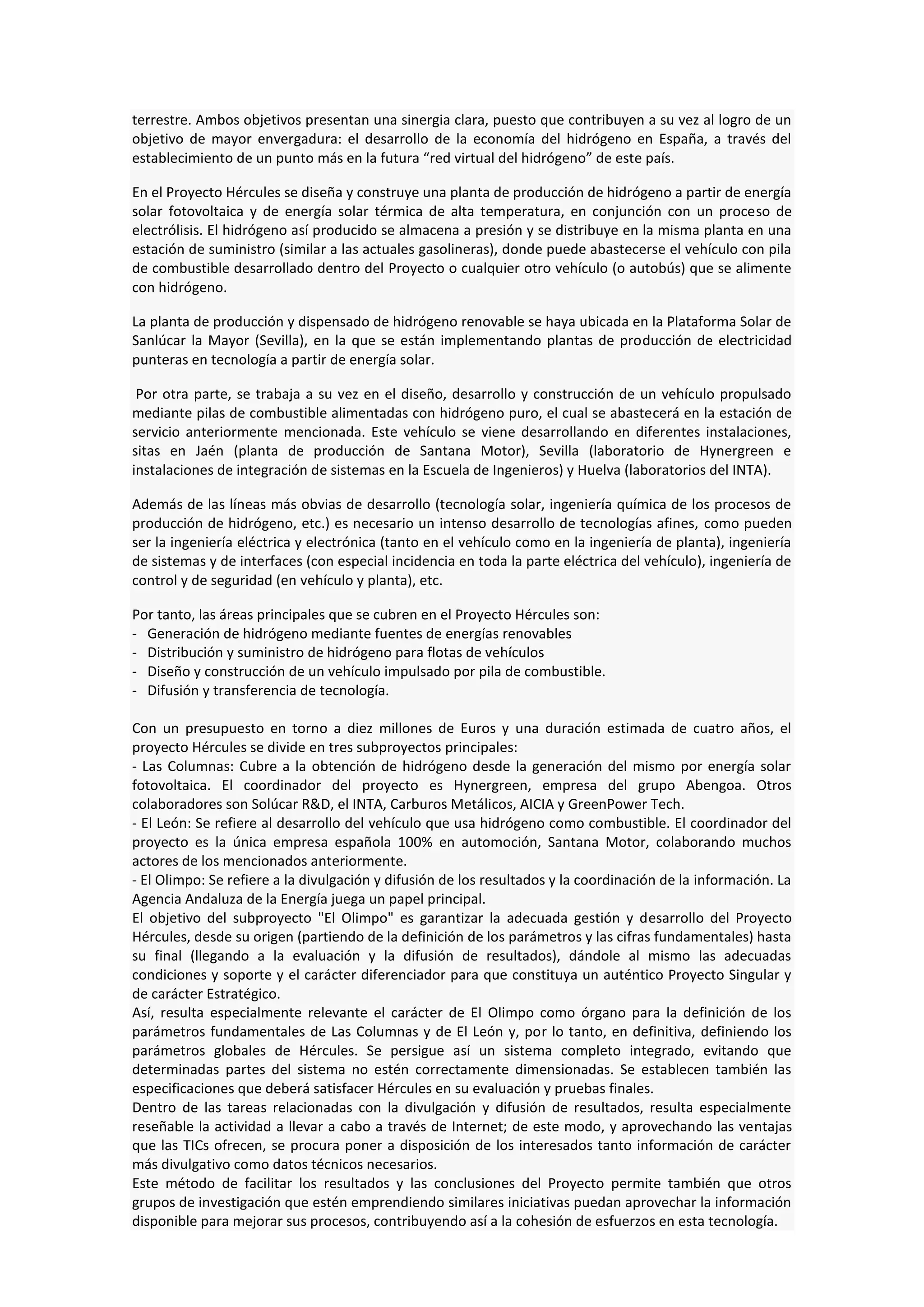 terrestre. Ambos objetivos presentan una sinergia clara, puesto que contribuyen a su vez al logro de un
objetivo de mayor envergadura: el desarrollo de la economía del hidrógeno en España, a través del
establecimiento de un punto más en la futura “red virtual del hidrógeno” de este país.

En el Proyecto Hércules se diseña y construye una planta de producción de hidrógeno a partir de energía
solar fotovoltaica y de energía solar térmica de alta temperatura, en conjunción con un proceso de
electrólisis. El hidrógeno así producido se almacena a presión y se distribuye en la misma planta en una
estación de suministro (similar a las actuales gasolineras), donde puede abastecerse el vehículo con pila
de combustible desarrollado dentro del Proyecto o cualquier otro vehículo (o autobús) que se alimente
con hidrógeno.

La planta de producción y dispensado de hidrógeno renovable se haya ubicada en la Plataforma Solar de
Sanlúcar la Mayor (Sevilla), en la que se están implementando plantas de producción de electricidad
punteras en tecnología a partir de energía solar.

 Por otra parte, se trabaja a su vez en el diseño, desarrollo y construcción de un vehículo propulsado
mediante pilas de combustible alimentadas con hidrógeno puro, el cual se abastecerá en la estación de
servicio anteriormente mencionada. Este vehículo se viene desarrollando en diferentes instalaciones,
sitas en Jaén (planta de producción de Santana Motor), Sevilla (laboratorio de Hynergreen e
instalaciones de integración de sistemas en la Escuela de Ingenieros) y Huelva (laboratorios del INTA).

Además de las líneas más obvias de desarrollo (tecnología solar, ingeniería química de los procesos de
producción de hidrógeno, etc.) es necesario un intenso desarrollo de tecnologías afines, como pueden
ser la ingeniería eléctrica y electrónica (tanto en el vehículo como en la ingeniería de planta), ingeniería
de sistemas y de interfaces (con especial incidencia en toda la parte eléctrica del vehículo), ingeniería de
control y de seguridad (en vehículo y planta), etc.

Por tanto, las áreas principales que se cubren en el Proyecto Hércules son:
- Generación de hidrógeno mediante fuentes de energías renovables
- Distribución y suministro de hidrógeno para flotas de vehículos
- Diseño y construcción de un vehículo impulsado por pila de combustible.
- Difusión y transferencia de tecnología.

Con un presupuesto en torno a diez millones de Euros y una duración estimada de cuatro años, el
proyecto Hércules se divide en tres subproyectos principales:
- Las Columnas: Cubre a la obtención de hidrógeno desde la generación del mismo por energía solar
fotovoltaica. El coordinador del proyecto es Hynergreen, empresa del grupo Abengoa. Otros
colaboradores son Solúcar R&D, el INTA, Carburos Metálicos, AICIA y GreenPower Tech.
- El León: Se refiere al desarrollo del vehículo que usa hidrógeno como combustible. El coordinador del
proyecto es la única empresa española 100% en automoción, Santana Motor, colaborando muchos
actores de los mencionados anteriormente.
- El Olimpo: Se refiere a la divulgación y difusión de los resultados y la coordinación de la información. La
Agencia Andaluza de la Energía juega un papel principal.
El objetivo del subproyecto "El Olimpo" es garantizar la adecuada gestión y desarrollo del Proyecto
Hércules, desde su origen (partiendo de la definición de los parámetros y las cifras fundamentales) hasta
su final (llegando a la evaluación y la difusión de resultados), dándole al mismo las adecuadas
condiciones y soporte y el carácter diferenciador para que constituya un auténtico Proyecto Singular y
de carácter Estratégico.
Así, resulta especialmente relevante el carácter de El Olimpo como órgano para la definición de los
parámetros fundamentales de Las Columnas y de El León y, por lo tanto, en definitiva, definiendo los
parámetros globales de Hércules. Se persigue así un sistema completo integrado, evitando que
determinadas partes del sistema no estén correctamente dimensionadas. Se establecen también las
especificaciones que deberá satisfacer Hércules en su evaluación y pruebas finales.
Dentro de las tareas relacionadas con la divulgación y difusión de resultados, resulta especialmente
reseñable la actividad a llevar a cabo a través de Internet; de este modo, y aprovechando las ventajas
que las TICs ofrecen, se procura poner a disposición de los interesados tanto información de carácter
más divulgativo como datos técnicos necesarios.
Este método de facilitar los resultados y las conclusiones del Proyecto permite también que otros
grupos de investigación que estén emprendiendo similares iniciativas puedan aprovechar la información
disponible para mejorar sus procesos, contribuyendo así a la cohesión de esfuerzos en esta tecnología.
 