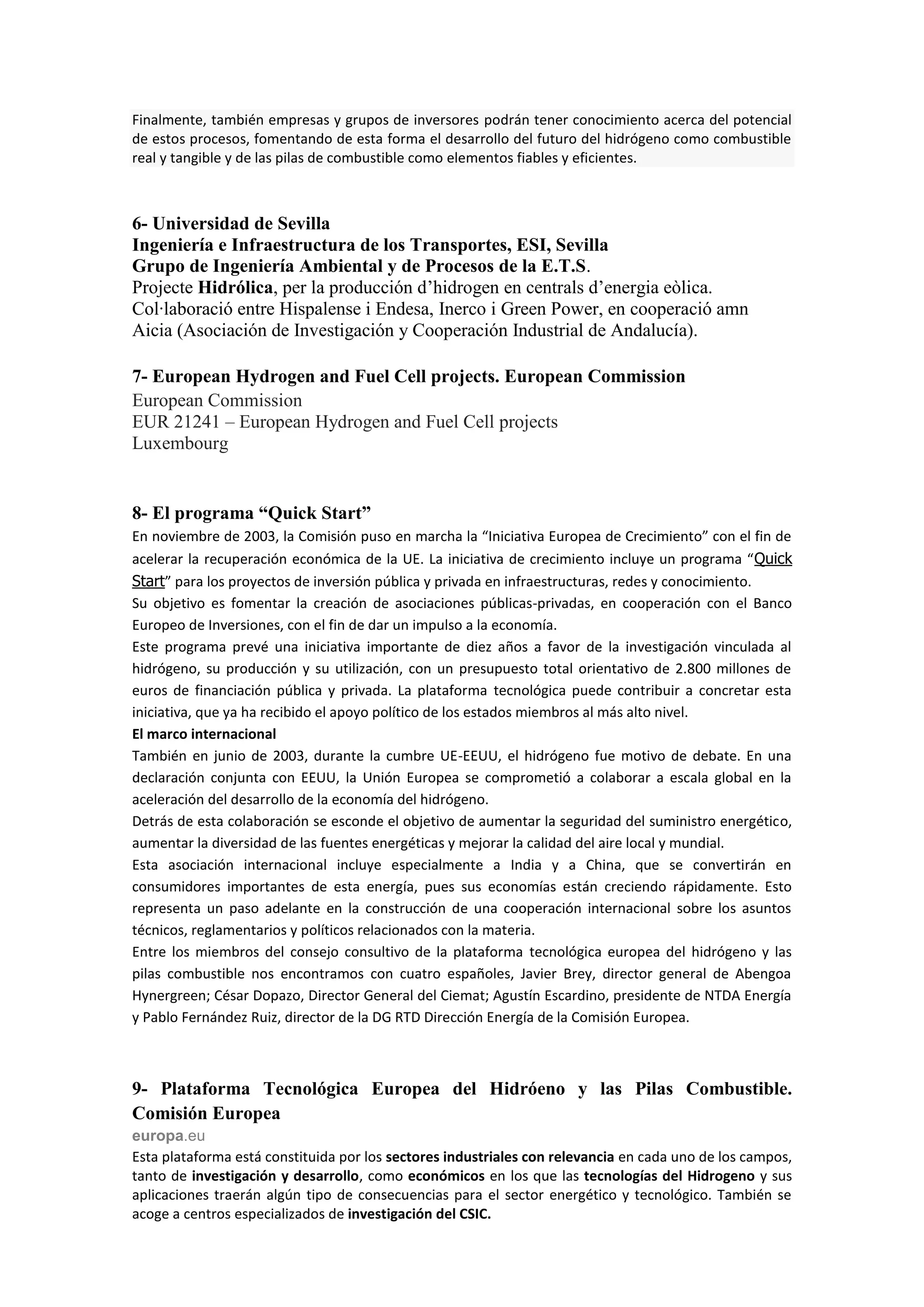 Finalmente, también empresas y grupos de inversores podrán tener conocimiento acerca del potencial
de estos procesos, fomentando de esta forma el desarrollo del futuro del hidrógeno como combustible
real y tangible y de las pilas de combustible como elementos fiables y eficientes.



6- Universidad de Sevilla
Ingeniería e Infraestructura de los Transportes, ESI, Sevilla
Grupo de Ingeniería Ambiental y de Procesos de la E.T.S.
Projecte Hidrólica, per la producción d’hidrogen en centrals d’energia eòlica.
Col·laboració entre Hispalense i Endesa, Inerco i Green Power, en cooperació amn
Aicia (Asociación de Investigación y Cooperación Industrial de Andalucía).

7- European Hydrogen and Fuel Cell projects. European Commission
European Commission
EUR 21241 – European Hydrogen and Fuel Cell projects
Luxembourg


8- El programa “Quick Start”
En noviembre de 2003, la Comisión puso en marcha la “Iniciativa Europea de Crecimiento” con el fin de
acelerar la recuperación económica de la UE. La iniciativa de crecimiento incluye un programa “Quick
Start” para los proyectos de inversión pública y privada en infraestructuras, redes y conocimiento.
Su objetivo es fomentar la creación de asociaciones públicas-privadas, en cooperación con el Banco
Europeo de Inversiones, con el fin de dar un impulso a la economía.
Este programa prevé una iniciativa importante de diez años a favor de la investigación vinculada al
hidrógeno, su producción y su utilización, con un presupuesto total orientativo de 2.800 millones de
euros de financiación pública y privada. La plataforma tecnológica puede contribuir a concretar esta
iniciativa, que ya ha recibido el apoyo político de los estados miembros al más alto nivel.
El marco internacional
También en junio de 2003, durante la cumbre UE-EEUU, el hidrógeno fue motivo de debate. En una
declaración conjunta con EEUU, la Unión Europea se comprometió a colaborar a escala global en la
aceleración del desarrollo de la economía del hidrógeno.
Detrás de esta colaboración se esconde el objetivo de aumentar la seguridad del suministro energético,
aumentar la diversidad de las fuentes energéticas y mejorar la calidad del aire local y mundial.
Esta asociación internacional incluye especialmente a India y a China, que se convertirán en
consumidores importantes de esta energía, pues sus economías están creciendo rápidamente. Esto
representa un paso adelante en la construcción de una cooperación internacional sobre los asuntos
técnicos, reglamentarios y políticos relacionados con la materia.
Entre los miembros del consejo consultivo de la plataforma tecnológica europea del hidrógeno y las
pilas combustible nos encontramos con cuatro españoles, Javier Brey, director general de Abengoa
Hynergreen; César Dopazo, Director General del Ciemat; Agustín Escardino, presidente de NTDA Energía
y Pablo Fernández Ruiz, director de la DG RTD Dirección Energía de la Comisión Europea.



9- Plataforma Tecnológica Europea del Hidróeno y las Pilas Combustible.
Comisión Europea
europa.eu
Esta plataforma está constituida por los sectores industriales con relevancia en cada uno de los campos,
tanto de investigación y desarrollo, como económicos en los que las tecnologías del Hidrogeno y sus
aplicaciones traerán algún tipo de consecuencias para el sector energético y tecnológico. También se
acoge a centros especializados de investigación del CSIC.
 