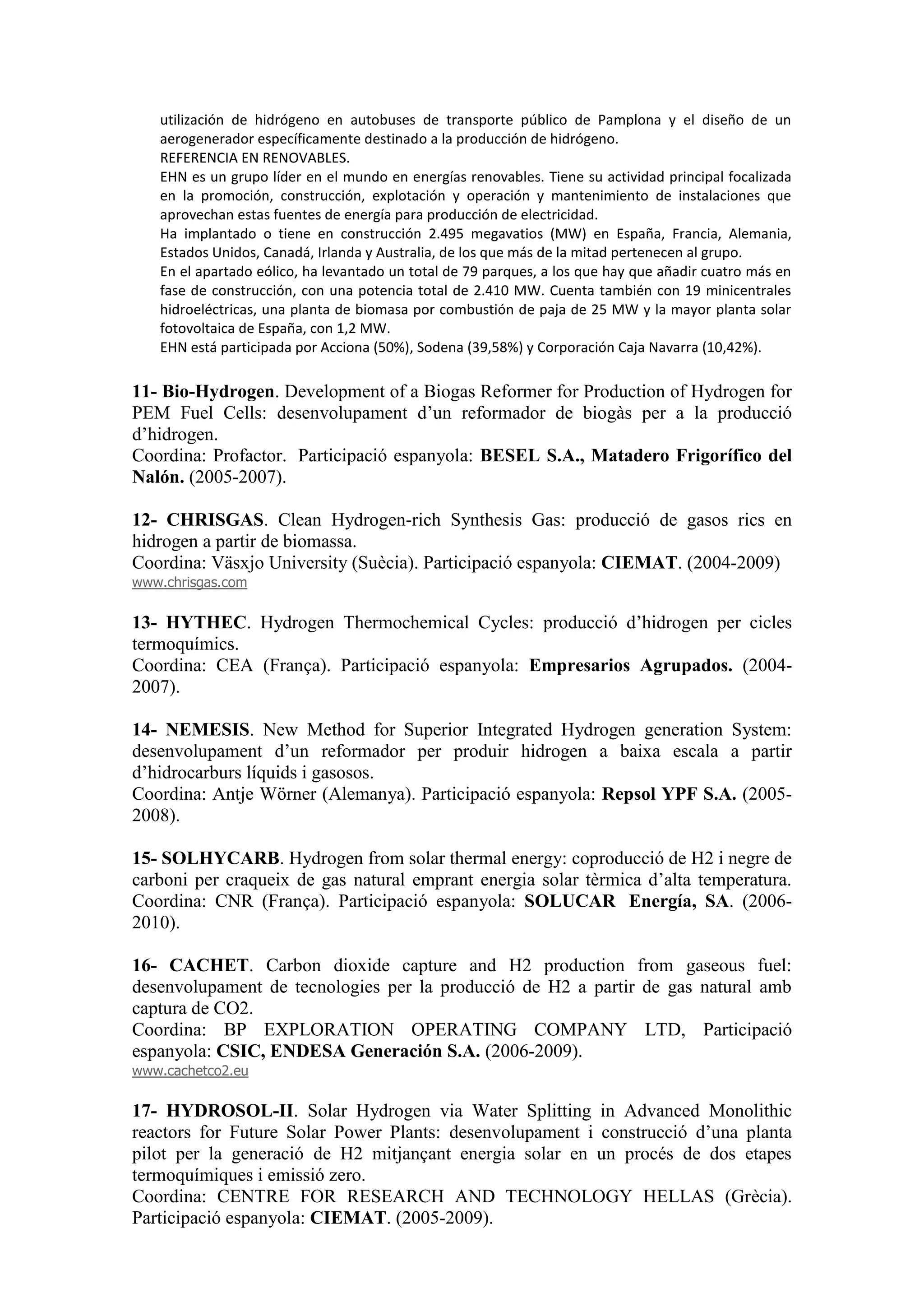 utilización de hidrógeno en autobuses de transporte público de Pamplona y el diseño de un
   aerogenerador específicamente destinado a la producción de hidrógeno.
   REFERENCIA EN RENOVABLES.
   EHN es un grupo líder en el mundo en energías renovables. Tiene su actividad principal focalizada
   en la promoción, construcción, explotación y operación y mantenimiento de instalaciones que
   aprovechan estas fuentes de energía para producción de electricidad.
   Ha implantado o tiene en construcción 2.495 megavatios (MW) en España, Francia, Alemania,
   Estados Unidos, Canadá, Irlanda y Australia, de los que más de la mitad pertenecen al grupo.
   En el apartado eólico, ha levantado un total de 79 parques, a los que hay que añadir cuatro más en
   fase de construcción, con una potencia total de 2.410 MW. Cuenta también con 19 minicentrales
   hidroeléctricas, una planta de biomasa por combustión de paja de 25 MW y la mayor planta solar
   fotovoltaica de España, con 1,2 MW.
   EHN está participada por Acciona (50%), Sodena (39,58%) y Corporación Caja Navarra (10,42%).

11- Bio-Hydrogen. Development of a Biogas Reformer for Production of Hydrogen for
PEM Fuel Cells: desenvolupament d’un reformador de biogàs per a la producció
d’hidrogen.
Coordina: Profactor. Participació espanyola: BESEL S.A., Matadero Frigorífico del
Nalón. (2005-2007).

12- CHRISGAS. Clean Hydrogen-rich Synthesis Gas: producció de gasos rics en
hidrogen a partir de biomassa.
Coordina: Väsxjo University (Suècia). Participació espanyola: CIEMAT. (2004-2009)
www.chrisgas.com

13- HYTHEC. Hydrogen Thermochemical Cycles: producció d’hidrogen per cicles
termoquímics.
Coordina: CEA (França). Participació espanyola: Empresarios Agrupados. (2004-
2007).

14- NEMESIS. New Method for Superior Integrated Hydrogen generation System:
desenvolupament d’un reformador per produir hidrogen a baixa escala a partir
d’hidrocarburs líquids i gasosos.
Coordina: Antje Wörner (Alemanya). Participació espanyola: Repsol YPF S.A. (2005-
2008).

15- SOLHYCARB. Hydrogen from solar thermal energy: coproducció de H2 i negre de
carboni per craqueix de gas natural emprant energia solar tèrmica d’alta temperatura.
Coordina: CNR (França). Participació espanyola: SOLUCAR Energía, SA. (2006-
2010).

16- CACHET. Carbon dioxide capture and H2 production from gaseous fuel:
desenvolupament de tecnologies per la producció de H2 a partir de gas natural amb
captura de CO2.
Coordina: BP EXPLORATION OPERATING COMPANY LTD, Participació
espanyola: CSIC, ENDESA Generación S.A. (2006-2009).
www.cachetco2.eu

17- HYDROSOL-II. Solar Hydrogen via Water Splitting in Advanced Monolithic
reactors for Future Solar Power Plants: desenvolupament i construcció d’una planta
pilot per la generació de H2 mitjançant energia solar en un procés de dos etapes
termoquímiques i emissió zero.
Coordina: CENTRE FOR RESEARCH AND TECHNOLOGY HELLAS (Grècia).
Participació espanyola: CIEMAT. (2005-2009).
 
