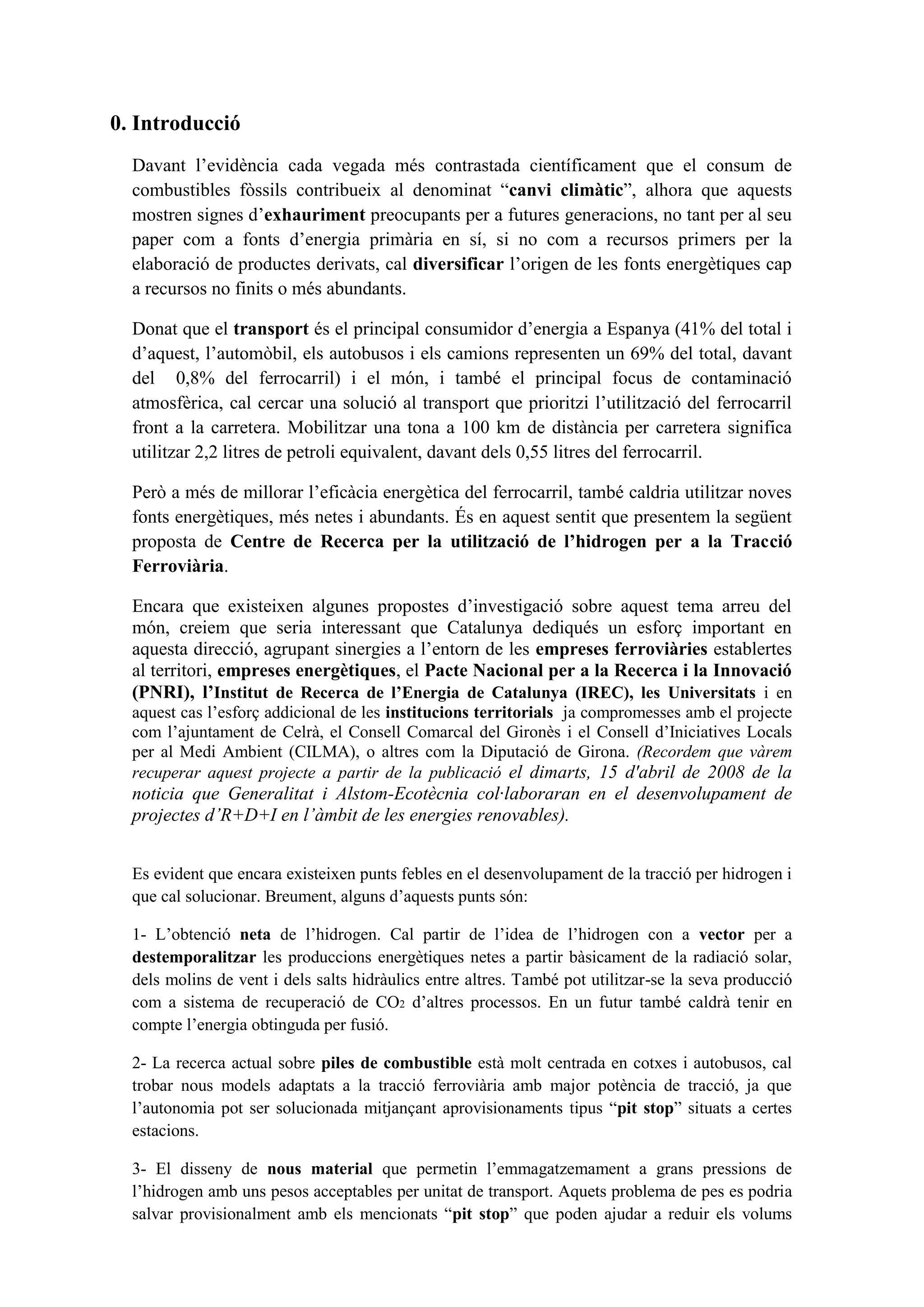 0. Introducció
  Davant l’evidència cada vegada més contrastada científicament que el consum de
  combustibles fòssils contribueix al denominat “canvi climàtic”, alhora que aquests
  mostren signes d’exhauriment preocupants per a futures generacions, no tant per al seu
  paper com a fonts d’energia primària en sí, si no com a recursos primers per la
  elaboració de productes derivats, cal diversificar l’origen de les fonts energètiques cap
  a recursos no finits o més abundants.

  Donat que el transport és el principal consumidor d’energia a Espanya (41% del total i
  d’aquest, l’automòbil, els autobusos i els camions representen un 69% del total, davant
  del 0,8% del ferrocarril) i el món, i també el principal focus de contaminació
  atmosfèrica, cal cercar una solució al transport que prioritzi l’utilització del ferrocarril
  front a la carretera. Mobilitzar una tona a 100 km de distància per carretera significa
  utilitzar 2,2 litres de petroli equivalent, davant dels 0,55 litres del ferrocarril.

  Però a més de millorar l’eficàcia energètica del ferrocarril, també caldria utilitzar noves
  fonts energètiques, més netes i abundants. És en aquest sentit que presentem la següent
  proposta de Centre de Recerca per la utilització de l’hidrogen per a la Tracció
  Ferroviària.

  Encara que existeixen algunes propostes d’investigació sobre aquest tema arreu del
  món, creiem que seria interessant que Catalunya dediqués un esforç important en
  aquesta direcció, agrupant sinergies a l’entorn de les empreses ferroviàries establertes
  al territori, empreses energètiques, el Pacte Nacional per a la Recerca i la Innovació
  (PNRI), l’Institut de Recerca de l’Energia de Catalunya (IREC), les Universitats i en
  aquest cas l’esforç addicional de les institucions territorials ja compromesses amb el projecte
  com l’ajuntament de Celrà, el Consell Comarcal del Gironès i el Consell d’Iniciatives Locals
  per al Medi Ambient (CILMA), o altres com la Diputació de Girona. (Recordem que vàrem
  recuperar aquest projecte a partir de la publicació el dimarts, 15 d'abril de 2008 de la
  noticia que Generalitat i Alstom-Ecotècnia col·laboraran en el desenvolupament de
  projectes d’R+D+I en l’àmbit de les energies renovables).


  Es evident que encara existeixen punts febles en el desenvolupament de la tracció per hidrogen i
  que cal solucionar. Breument, alguns d’aquests punts són:

  1- L’obtenció neta de l’hidrogen. Cal partir de l’idea de l’hidrogen con a vector per a
  destemporalitzar les produccions energètiques netes a partir bàsicament de la radiació solar,
  dels molins de vent i dels salts hidràulics entre altres. També pot utilitzar-se la seva producció
  com a sistema de recuperació de CO2 d’altres processos. En un futur també caldrà tenir en
  compte l’energia obtinguda per fusió.

  2- La recerca actual sobre piles de combustible està molt centrada en cotxes i autobusos, cal
  trobar nous models adaptats a la tracció ferroviària amb major potència de tracció, ja que
  l’autonomia pot ser solucionada mitjançant aprovisionaments tipus “pit stop” situats a certes
  estacions.

  3- El disseny de nous material que permetin l’emmagatzemament a grans pressions de
  l’hidrogen amb uns pesos acceptables per unitat de transport. Aquets problema de pes es podria
  salvar provisionalment amb els mencionats “pit stop” que poden ajudar a reduir els volums
 