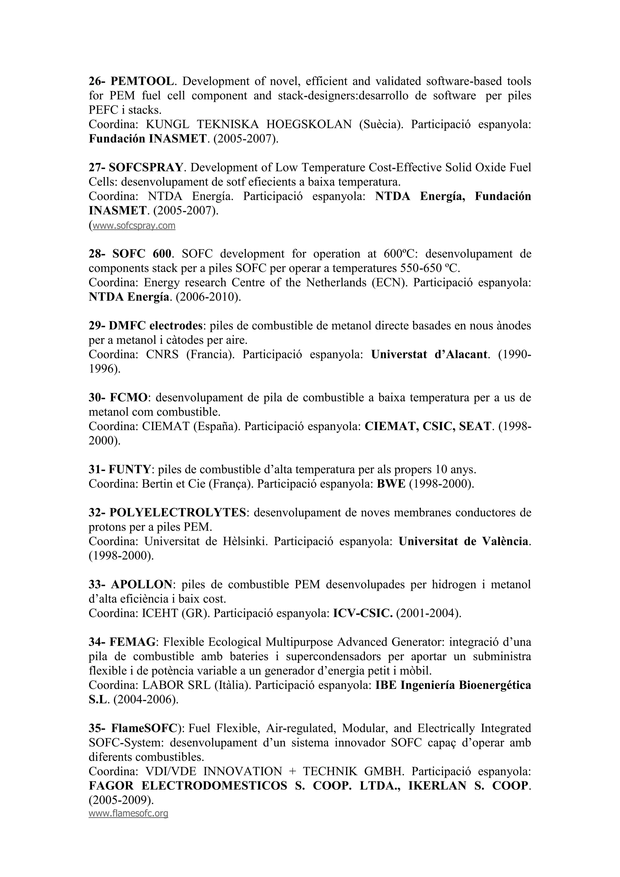26- PEMTOOL. Development of novel, efficient and validated software-based tools
for PEM fuel cell component and stack-designers:desarrollo de software per piles
PEFC i stacks.
Coordina: KUNGL TEKNISKA HOEGSKOLAN (Suècia). Participació espanyola:
Fundación INASMET. (2005-2007).

27- SOFCSPRAY. Development of Low Temperature Cost-Effective Solid Oxide Fuel
Cells: desenvolupament de sotf efiecients a baixa temperatura.
Coordina: NTDA Energía. Participació espanyola: NTDA Energía, Fundación
INASMET. (2005-2007).
(www.sofcspray.com

28- SOFC 600. SOFC development for operation at 600ºC: desenvolupament de
components stack per a piles SOFC per operar a temperatures 550-650 ºC.
Coordina: Energy research Centre of the Netherlands (ECN). Participació espanyola:
NTDA Energía. (2006-2010).

29- DMFC electrodes: piles de combustible de metanol directe basades en nous ànodes
per a metanol i càtodes per aire.
Coordina: CNRS (Francia). Participació espanyola: Universtat d’Alacant. (1990-
1996).

30- FCMO: desenvolupament de pila de combustible a baixa temperatura per a us de
metanol com combustible.
Coordina: CIEMAT (España). Participació espanyola: CIEMAT, CSIC, SEAT. (1998-
2000).

31- FUNTY: piles de combustible d’alta temperatura per als propers 10 anys.
Coordina: Bertin et Cie (França). Participació espanyola: BWE (1998-2000).

32- POLYELECTROLYTES: desenvolupament de noves membranes conductores de
protons per a piles PEM.
Coordina: Universitat de Hèlsinki. Participació espanyola: Universitat de València.
(1998-2000).

33- APOLLON: piles de combustible PEM desenvolupades per hidrogen i metanol
d’alta eficiència i baix cost.
Coordina: ICEHT (GR). Participació espanyola: ICV-CSIC. (2001-2004).

34- FEMAG: Flexible Ecological Multipurpose Advanced Generator: integració d’una
pila de combustible amb bateries i supercondensadors per aportar un subministra
flexible i de potència variable a un generador d’energia petit i mòbil.
Coordina: LABOR SRL (Itàlia). Participació espanyola: IBE Ingeniería Bioenergética
S.L. (2004-2006).

35- FlameSOFC): Fuel Flexible, Air-regulated, Modular, and Electrically Integrated
SOFC-System: desenvolupament d’un sistema innovador SOFC capaç d’operar amb
diferents combustibles.
Coordina: VDI/VDE INNOVATION + TECHNIK GMBH. Participació espanyola:
FAGOR ELECTRODOMESTICOS S. COOP. LTDA., IKERLAN S. COOP.
(2005-2009).
www.flamesofc.org
 
