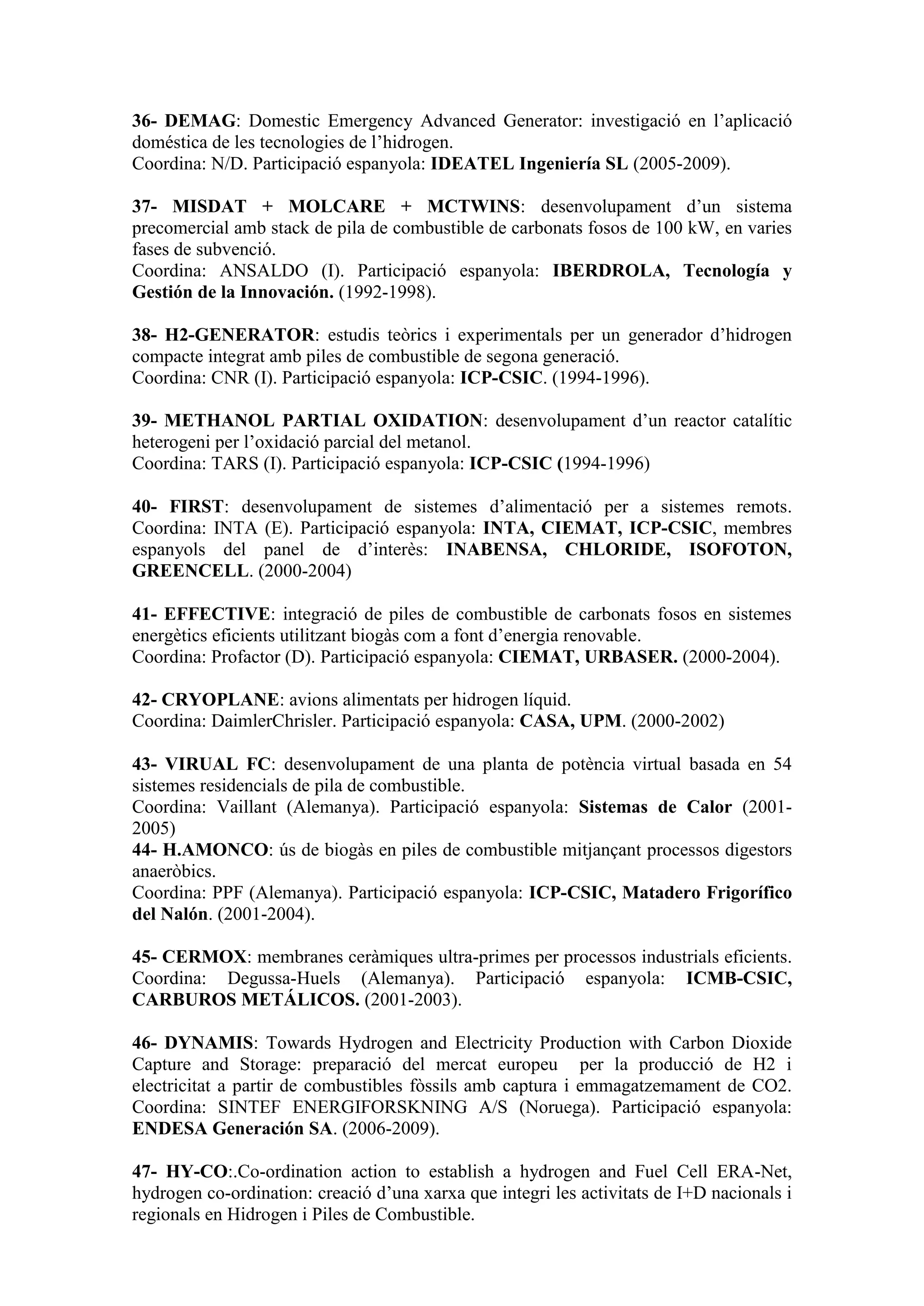 36- DEMAG: Domestic Emergency Advanced Generator: investigació en l’aplicació
doméstica de les tecnologies de l’hidrogen.
Coordina: N/D. Participació espanyola: IDEATEL Ingeniería SL (2005-2009).

37- MISDAT + MOLCARE + MCTWINS: desenvolupament d’un sistema
precomercial amb stack de pila de combustible de carbonats fosos de 100 kW, en varies
fases de subvenció.
Coordina: ANSALDO (I). Participació espanyola: IBERDROLA, Tecnología y
Gestión de la Innovación. (1992-1998).

38- H2-GENERATOR: estudis teòrics i experimentals per un generador d’hidrogen
compacte integrat amb piles de combustible de segona generació.
Coordina: CNR (I). Participació espanyola: ICP-CSIC. (1994-1996).

39- METHANOL PARTIAL OXIDATION: desenvolupament d’un reactor catalític
heterogeni per l’oxidació parcial del metanol.
Coordina: TARS (I). Participació espanyola: ICP-CSIC (1994-1996)

40- FIRST: desenvolupament de sistemes d’alimentació per a sistemes remots.
Coordina: INTA (E). Participació espanyola: INTA, CIEMAT, ICP-CSIC, membres
espanyols del panel de d’interès: INABENSA, CHLORIDE, ISOFOTON,
GREENCELL. (2000-2004)

41- EFFECTIVE: integració de piles de combustible de carbonats fosos en sistemes
energètics eficients utilitzant biogàs com a font d’energia renovable.
Coordina: Profactor (D). Participació espanyola: CIEMAT, URBASER. (2000-2004).

42- CRYOPLANE: avions alimentats per hidrogen líquid.
Coordina: DaimlerChrisler. Participació espanyola: CASA, UPM. (2000-2002)

43- VIRUAL FC: desenvolupament de una planta de potència virtual basada en 54
sistemes residencials de pila de combustible.
Coordina: Vaillant (Alemanya). Participació espanyola: Sistemas de Calor (2001-
2005)
44- H.AMONCO: ús de biogàs en piles de combustible mitjançant processos digestors
anaeròbics.
Coordina: PPF (Alemanya). Participació espanyola: ICP-CSIC, Matadero Frigorífico
del Nalón. (2001-2004).

45- CERMOX: membranes ceràmiques ultra-primes per processos industrials eficients.
Coordina: Degussa-Huels (Alemanya). Participació espanyola: ICMB-CSIC,
CARBUROS METÁLICOS. (2001-2003).

46- DYNAMIS: Towards Hydrogen and Electricity Production with Carbon Dioxide
Capture and Storage: preparació del mercat europeu per la producció de H2 i
electricitat a partir de combustibles fòssils amb captura i emmagatzemament de CO2.
Coordina: SINTEF ENERGIFORSKNING A/S (Noruega). Participació espanyola:
ENDESA Generación SA. (2006-2009).

47- HY-CO:.Co-ordination action to establish a hydrogen and Fuel Cell ERA-Net,
hydrogen co-ordination: creació d’una xarxa que integri les activitats de I+D nacionals i
regionals en Hidrogen i Piles de Combustible.
 