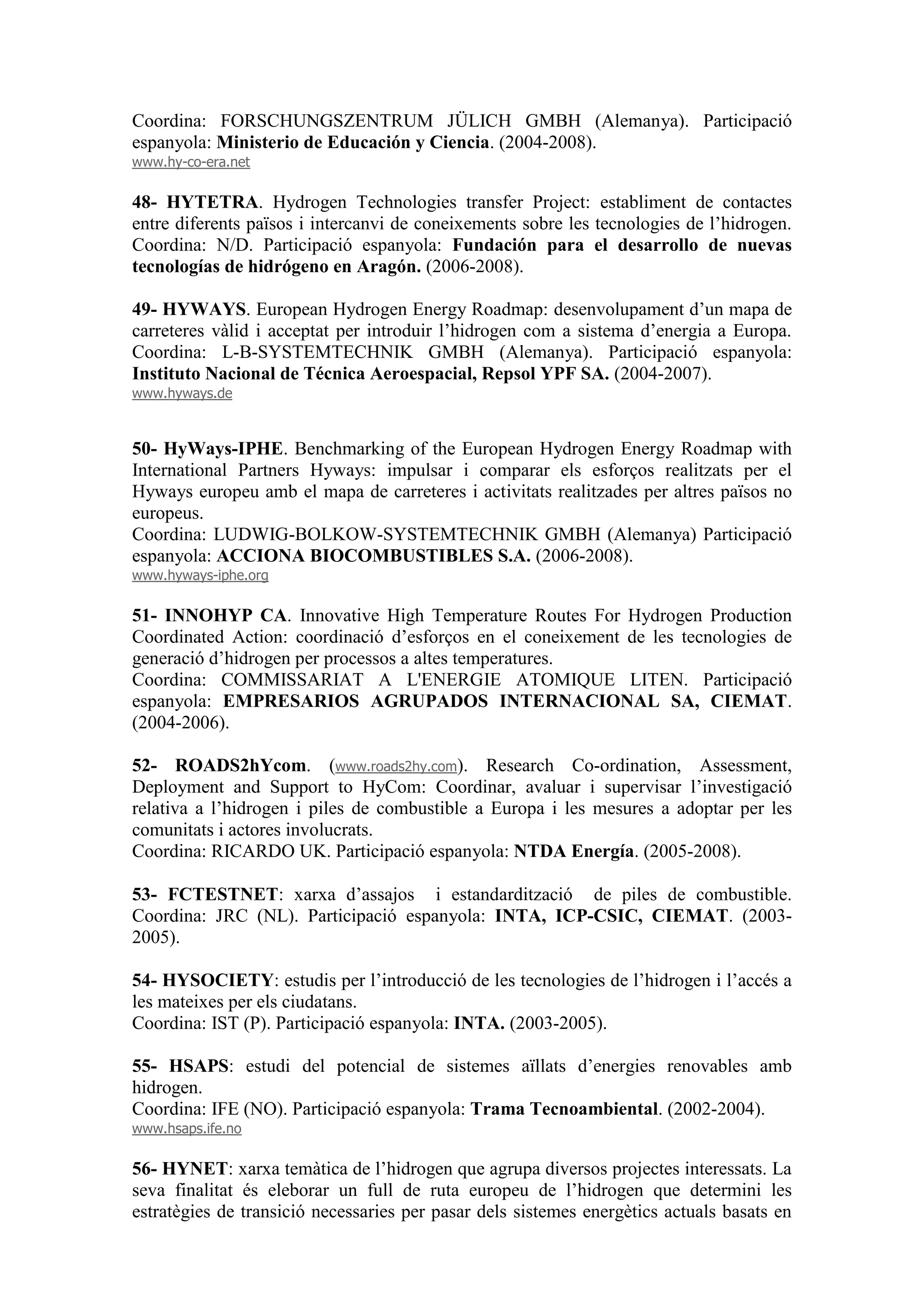 Coordina: FORSCHUNGSZENTRUM JÜLICH GMBH (Alemanya). Participació
espanyola: Ministerio de Educación y Ciencia. (2004-2008).
www.hy-co-era.net

48- HYTETRA. Hydrogen Technologies transfer Project: establiment de contactes
entre diferents països i intercanvi de coneixements sobre les tecnologies de l’hidrogen.
Coordina: N/D. Participació espanyola: Fundación para el desarrollo de nuevas
tecnologías de hidrógeno en Aragón. (2006-2008).

49- HYWAYS. European Hydrogen Energy Roadmap: desenvolupament d’un mapa de
carreteres vàlid i acceptat per introduir l’hidrogen com a sistema d’energia a Europa.
Coordina: L-B-SYSTEMTECHNIK GMBH (Alemanya). Participació espanyola:
Instituto Nacional de Técnica Aeroespacial, Repsol YPF SA. (2004-2007).
www.hyways.de



50- HyWays-IPHE. Benchmarking of the European Hydrogen Energy Roadmap with
International Partners Hyways: impulsar i comparar els esforços realitzats per el
Hyways europeu amb el mapa de carreteres i activitats realitzades per altres països no
europeus.
Coordina: LUDWIG-BOLKOW-SYSTEMTECHNIK GMBH (Alemanya) Participació
espanyola: ACCIONA BIOCOMBUSTIBLES S.A. (2006-2008).
www.hyways-iphe.org

51- INNOHYP CA. Innovative High Temperature Routes For Hydrogen Production
Coordinated Action: coordinació d’esforços en el coneixement de les tecnologies de
generació d’hidrogen per processos a altes temperatures.
Coordina: COMMISSARIAT A L'ENERGIE ATOMIQUE LITEN. Participació
espanyola: EMPRESARIOS AGRUPADOS INTERNACIONAL SA, CIEMAT.
(2004-2006).

52- ROADS2hYcom. (www.roads2hy.com). Research Co-ordination, Assessment,
Deployment and Support to HyCom: Coordinar, avaluar i supervisar l’investigació
relativa a l’hidrogen i piles de combustible a Europa i les mesures a adoptar per les
comunitats i actores involucrats.
Coordina: RICARDO UK. Participació espanyola: NTDA Energía. (2005-2008).

53- FCTESTNET: xarxa d’assajos i estandardització de piles de combustible.
Coordina: JRC (NL). Participació espanyola: INTA, ICP-CSIC, CIEMAT. (2003-
2005).

54- HYSOCIETY: estudis per l’introducció de les tecnologies de l’hidrogen i l’accés a
les mateixes per els ciudatans.
Coordina: IST (P). Participació espanyola: INTA. (2003-2005).

55- HSAPS: estudi del potencial de sistemes aïllats d’energies renovables amb
hidrogen.
Coordina: IFE (NO). Participació espanyola: Trama Tecnoambiental. (2002-2004).
www.hsaps.ife.no

56- HYNET: xarxa temàtica de l’hidrogen que agrupa diversos projectes interessats. La
seva finalitat és eleborar un full de ruta europeu de l’hidrogen que determini les
estratègies de transició necessaries per pasar dels sistemes energètics actuals basats en
 