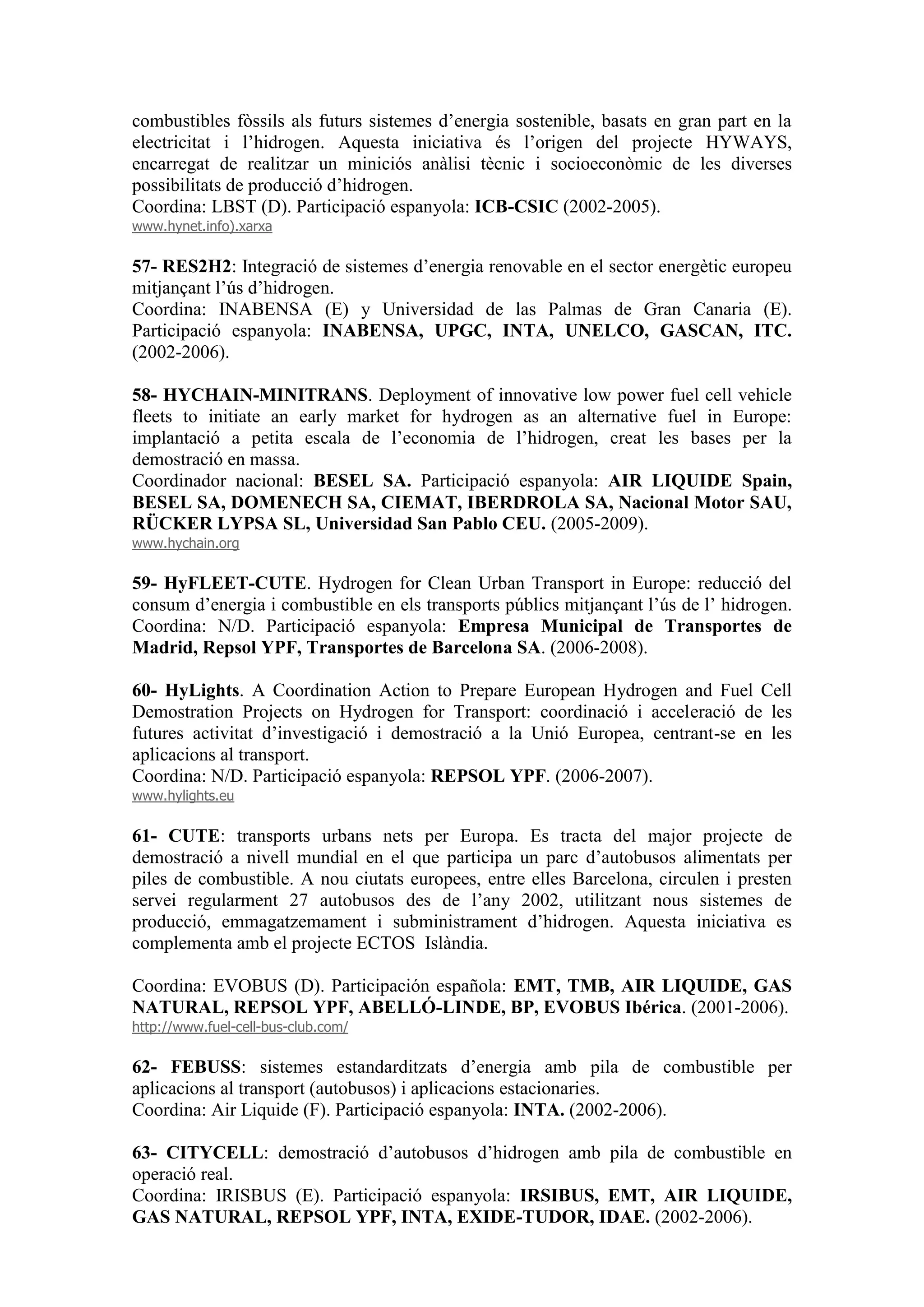 combustibles fòssils als futurs sistemes d’energia sostenible, basats en gran part en la
electricitat i l’hidrogen. Aquesta iniciativa és l’origen del projecte HYWAYS,
encarregat de realitzar un miniciós anàlisi tècnic i socioeconòmic de les diverses
possibilitats de producció d’hidrogen.
Coordina: LBST (D). Participació espanyola: ICB-CSIC (2002-2005).
www.hynet.info).xarxa

57- RES2H2: Integració de sistemes d’energia renovable en el sector energètic europeu
mitjançant l’ús d’hidrogen.
Coordina: INABENSA (E) y Universidad de las Palmas de Gran Canaria (E).
Participació espanyola: INABENSA, UPGC, INTA, UNELCO, GASCAN, ITC.
(2002-2006).

58- HYCHAIN-MINITRANS. Deployment of innovative low power fuel cell vehicle
fleets to initiate an early market for hydrogen as an alternative fuel in Europe:
implantació a petita escala de l’economia de l’hidrogen, creat les bases per la
demostració en massa.
Coordinador nacional: BESEL SA. Participació espanyola: AIR LIQUIDE Spain,
BESEL SA, DOMENECH SA, CIEMAT, IBERDROLA SA, Nacional Motor SAU,
RÜCKER LYPSA SL, Universidad San Pablo CEU. (2005-2009).
www.hychain.org

59- HyFLEET-CUTE. Hydrogen for Clean Urban Transport in Europe: reducció del
consum d’energia i combustible en els transports públics mitjançant l’ús de l’ hidrogen.
Coordina: N/D. Participació espanyola: Empresa Municipal de Transportes de
Madrid, Repsol YPF, Transportes de Barcelona SA. (2006-2008).

60- HyLights. A Coordination Action to Prepare European Hydrogen and Fuel Cell
Demostration Projects on Hydrogen for Transport: coordinació i acceleració de les
futures activitat d’investigació i demostració a la Unió Europea, centrant-se en les
aplicacions al transport.
Coordina: N/D. Participació espanyola: REPSOL YPF. (2006-2007).
www.hylights.eu

61- CUTE: transports urbans nets per Europa. Es tracta del major projecte de
demostració a nivell mundial en el que participa un parc d’autobusos alimentats per
piles de combustible. A nou ciutats europees, entre elles Barcelona, circulen i presten
servei regularment 27 autobusos des de l’any 2002, utilitzant nous sistemes de
producció, emmagatzemament i subministrament d’hidrogen. Aquesta iniciativa es
complementa amb el projecte ECTOS Islàndia.

Coordina: EVOBUS (D). Participación española: EMT, TMB, AIR LIQUIDE, GAS
NATURAL, REPSOL YPF, ABELLÓ-LINDE, BP, EVOBUS Ibérica. (2001-2006).
http://www.fuel-cell-bus-club.com/

62- FEBUSS: sistemes estandarditzats d’energia amb pila de combustible per
aplicacions al transport (autobusos) i aplicacions estacionaries.
Coordina: Air Liquide (F). Participació espanyola: INTA. (2002-2006).

63- CITYCELL: demostració d’autobusos d’hidrogen amb pila de combustible en
operació real.
Coordina: IRISBUS (E). Participació espanyola: IRSIBUS, EMT, AIR LIQUIDE,
GAS NATURAL, REPSOL YPF, INTA, EXIDE-TUDOR, IDAE. (2002-2006).
 