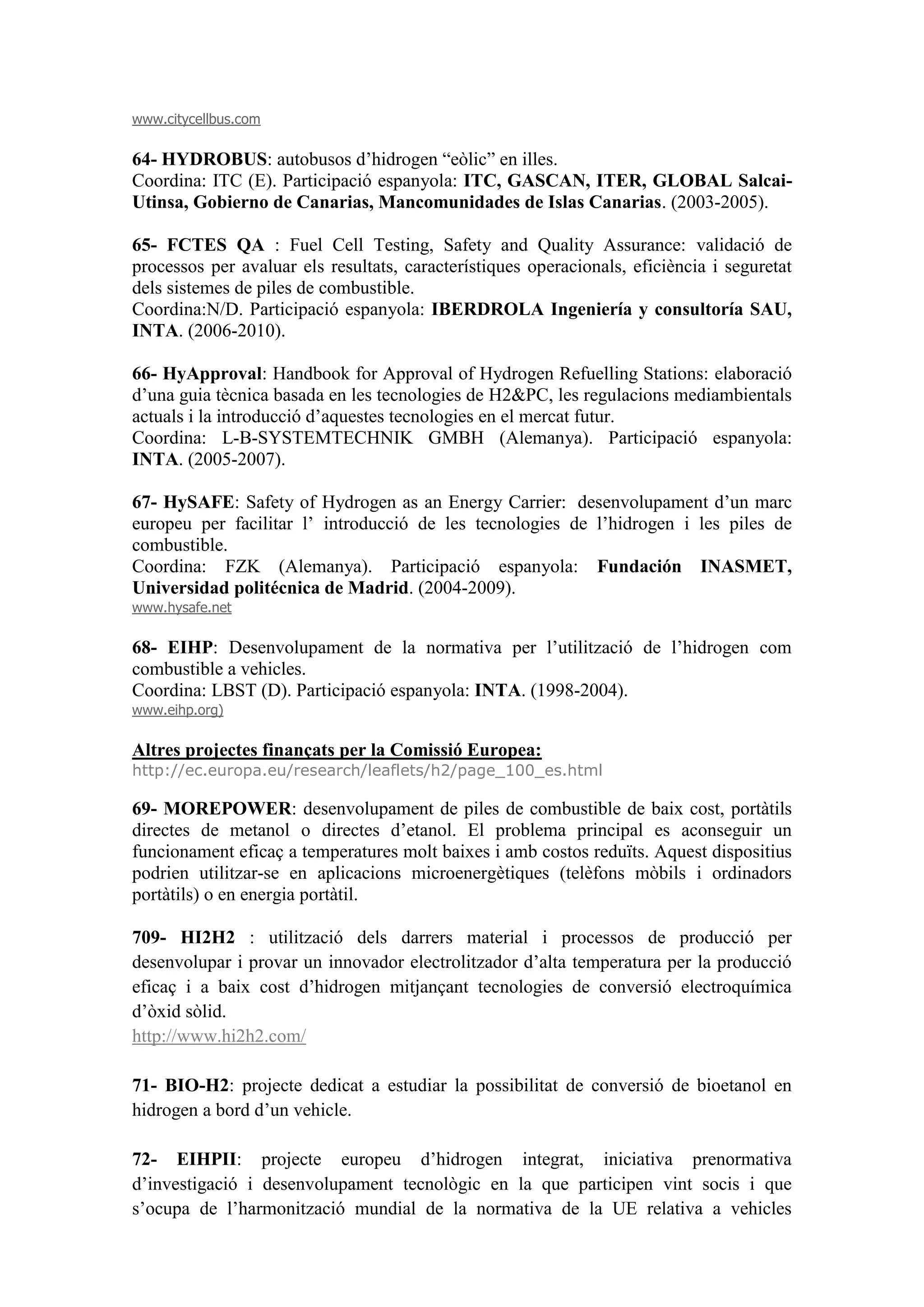 www.citycellbus.com

64- HYDROBUS: autobusos d’hidrogen “eòlic” en illes.
Coordina: ITC (E). Participació espanyola: ITC, GASCAN, ITER, GLOBAL Salcai-
Utinsa, Gobierno de Canarias, Mancomunidades de Islas Canarias. (2003-2005).

65- FCTES QA : Fuel Cell Testing, Safety and Quality Assurance: validació de
processos per avaluar els resultats, característiques operacionals, eficiència i seguretat
dels sistemes de piles de combustible.
Coordina:N/D. Participació espanyola: IBERDROLA Ingeniería y consultoría SAU,
INTA. (2006-2010).

66- HyApproval: Handbook for Approval of Hydrogen Refuelling Stations: elaboració
d’una guia tècnica basada en les tecnologies de H2&PC, les regulacions mediambientals
actuals i la introducció d’aquestes tecnologies en el mercat futur.
Coordina: L-B-SYSTEMTECHNIK GMBH (Alemanya). Participació espanyola:
INTA. (2005-2007).

67- HySAFE: Safety of Hydrogen as an Energy Carrier: desenvolupament d’un marc
europeu per facilitar l’ introducció de les tecnologies de l’hidrogen i les piles de
combustible.
Coordina: FZK (Alemanya). Participació espanyola: Fundación INASMET,
Universidad politécnica de Madrid. (2004-2009).
www.hysafe.net

68- EIHP: Desenvolupament de la normativa per l’utilització de l’hidrogen com
combustible a vehicles.
Coordina: LBST (D). Participació espanyola: INTA. (1998-2004).
www.eihp.org)

Altres projectes finançats per la Comissió Europea:
http://ec.europa.eu/research/leaflets/h2/page_100_es.html

69- MOREPOWER: desenvolupament de piles de combustible de baix cost, portàtils
directes de metanol o directes d’etanol. El problema principal es aconseguir un
funcionament eficaç a temperatures molt baixes i amb costos reduïts. Aquest dispositius
podrien utilitzar-se en aplicacions microenergètiques (telèfons mòbils i ordinadors
portàtils) o en energia portàtil.

709- HI2H2 : utilització dels darrers material i processos de producció per
desenvolupar i provar un innovador electrolitzador d’alta temperatura per la producció
eficaç i a baix cost d’hidrogen mitjançant tecnologies de conversió electroquímica
d’òxid sòlid.
http://www.hi2h2.com/

71- BIO-H2: projecte dedicat a estudiar la possibilitat de conversió de bioetanol en
hidrogen a bord d’un vehicle.

72- EIHPII: projecte europeu d’hidrogen integrat, iniciativa prenormativa
d’investigació i desenvolupament tecnològic en la que participen vint socis i que
s’ocupa de l’harmonització mundial de la normativa de la UE relativa a vehicles
 