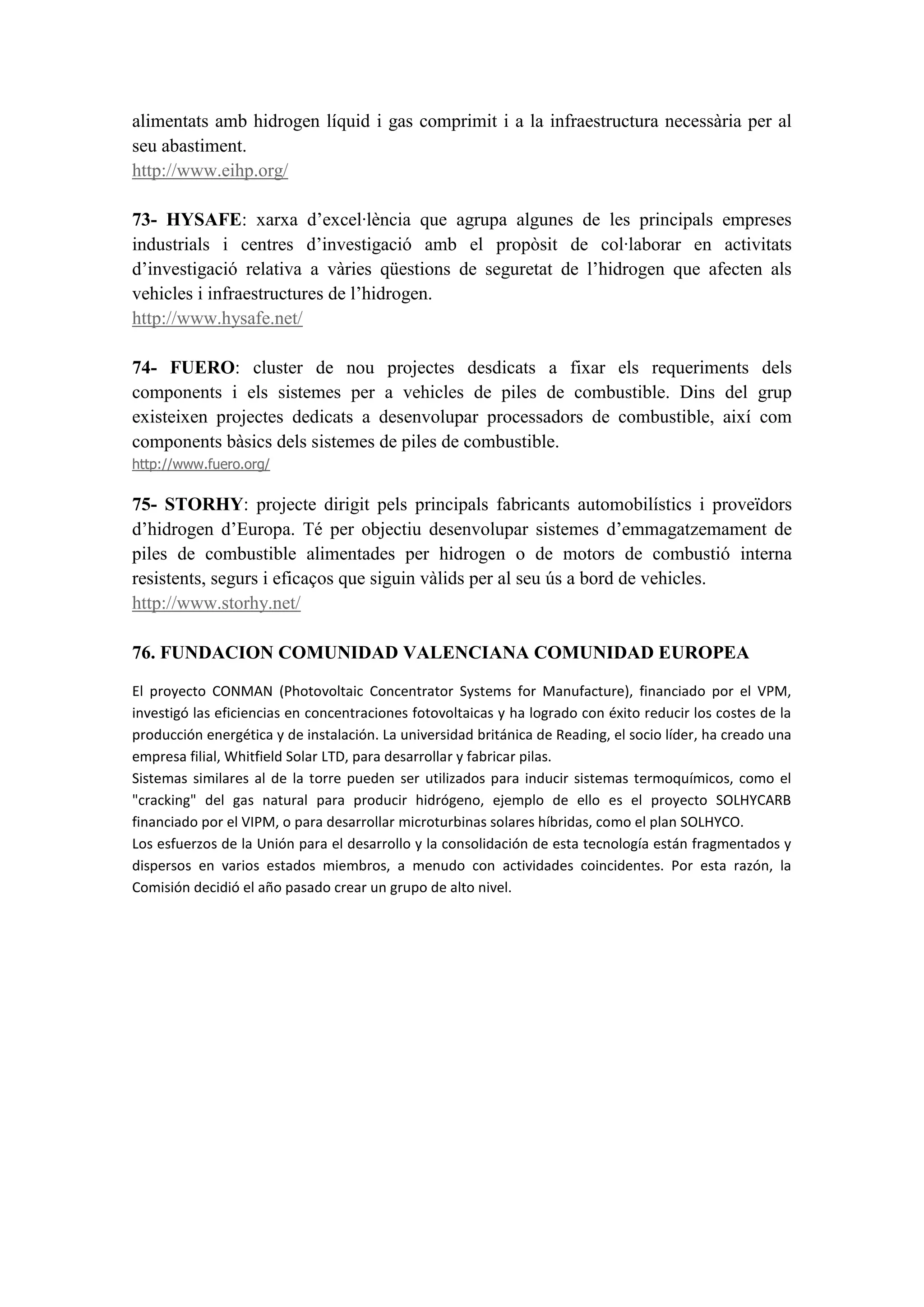 alimentats amb hidrogen líquid i gas comprimit i a la infraestructura necessària per al
seu abastiment.
http://www.eihp.org/

73- HYSAFE: xarxa d’excel·lència que agrupa algunes de les principals empreses
industrials i centres d’investigació amb el propòsit de col·laborar en activitats
d’investigació relativa a vàries qüestions de seguretat de l’hidrogen que afecten als
vehicles i infraestructures de l’hidrogen.
http://www.hysafe.net/

74- FUERO: cluster de nou projectes desdicats a fixar els requeriments dels
components i els sistemes per a vehicles de piles de combustible. Dins del grup
existeixen projectes dedicats a desenvolupar processadors de combustible, així com
components bàsics dels sistemes de piles de combustible.
http://www.fuero.org/

75- STORHY: projecte dirigit pels principals fabricants automobilístics i proveïdors
d’hidrogen d’Europa. Té per objectiu desenvolupar sistemes d’emmagatzemament de
piles de combustible alimentades per hidrogen o de motors de combustió interna
resistents, segurs i eficaços que siguin vàlids per al seu ús a bord de vehicles.
http://www.storhy.net/

76. FUNDACION COMUNIDAD VALENCIANA COMUNIDAD EUROPEA

El proyecto CONMAN (Photovoltaic Concentrator Systems for Manufacture), financiado por el VPM,
investigó las eficiencias en concentraciones fotovoltaicas y ha logrado con éxito reducir los costes de la
producción energética y de instalación. La universidad británica de Reading, el socio líder, ha creado una
empresa filial, Whitfield Solar LTD, para desarrollar y fabricar pilas.
Sistemas similares al de la torre pueden ser utilizados para inducir sistemas termoquímicos, como el
"cracking" del gas natural para producir hidrógeno, ejemplo de ello es el proyecto SOLHYCARB
financiado por el VIPM, o para desarrollar microturbinas solares híbridas, como el plan SOLHYCO.
Los esfuerzos de la Unión para el desarrollo y la consolidación de esta tecnología están fragmentados y
dispersos en varios estados miembros, a menudo con actividades coincidentes. Por esta razón, la
Comisión decidió el año pasado crear un grupo de alto nivel.
 