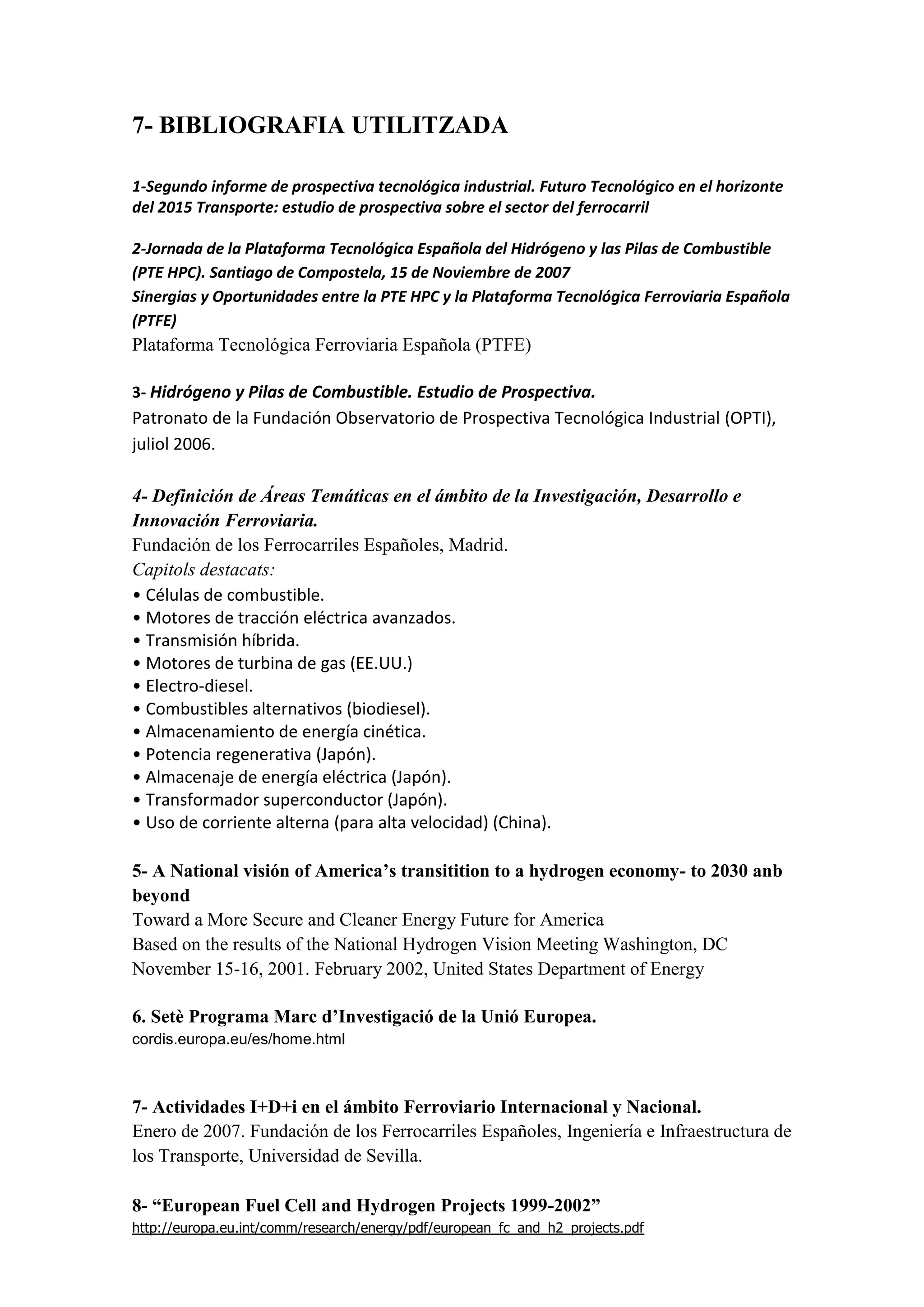 7- BIBLIOGRAFIA UTILITZADA

1-Segundo informe de prospectiva tecnológica industrial. Futuro Tecnológico en el horizonte
del 2015 Transporte: estudio de prospectiva sobre el sector del ferrocarril

2-Jornada de la Plataforma Tecnológica Española del Hidrógeno y las Pilas de Combustible
(PTE HPC). Santiago de Compostela, 15 de Noviembre de 2007
Sinergias y Oportunidades entre la PTE HPC y la Plataforma Tecnológica Ferroviaria Española
(PTFE)
Plataforma Tecnológica Ferroviaria Española (PTFE)

3- Hidrógeno y Pilas de Combustible. Estudio de Prospectiva.
Patronato de la Fundación Observatorio de Prospectiva Tecnológica Industrial (OPTI),
juliol 2006.

4- Definición de Áreas Temáticas en el ámbito de la Investigación, Desarrollo e
Innovación Ferroviaria.
Fundación de los Ferrocarriles Españoles, Madrid.
Capitols destacats:
• Células de combustible.
• Motores de tracción eléctrica avanzados.
• Transmisión híbrida.
• Motores de turbina de gas (EE.UU.)
• Electro-diesel.
• Combustibles alternativos (biodiesel).
• Almacenamiento de energía cinética.
• Potencia regenerativa (Japón).
• Almacenaje de energía eléctrica (Japón).
• Transformador superconductor (Japón).
• Uso de corriente alterna (para alta velocidad) (China).

5- A National visión of America’s transitition to a hydrogen economy- to 2030 anb
beyond
Toward a More Secure and Cleaner Energy Future for America
Based on the results of the National Hydrogen Vision Meeting Washington, DC
November 15-16, 2001. February 2002, United States Department of Energy

6. Setè Programa Marc d’Investigació de la Unió Europea.
cordis.europa.eu/es/home.html



7- Actividades I+D+i en el ámbito Ferroviario Internacional y Nacional.
Enero de 2007. Fundación de los Ferrocarriles Españoles, Ingeniería e Infraestructura de
los Transporte, Universidad de Sevilla.

8- “European Fuel Cell and Hydrogen Projects 1999-2002”
http://europa.eu.int/comm/research/energy/pdf/european_fc_and_h2_projects.pdf
 