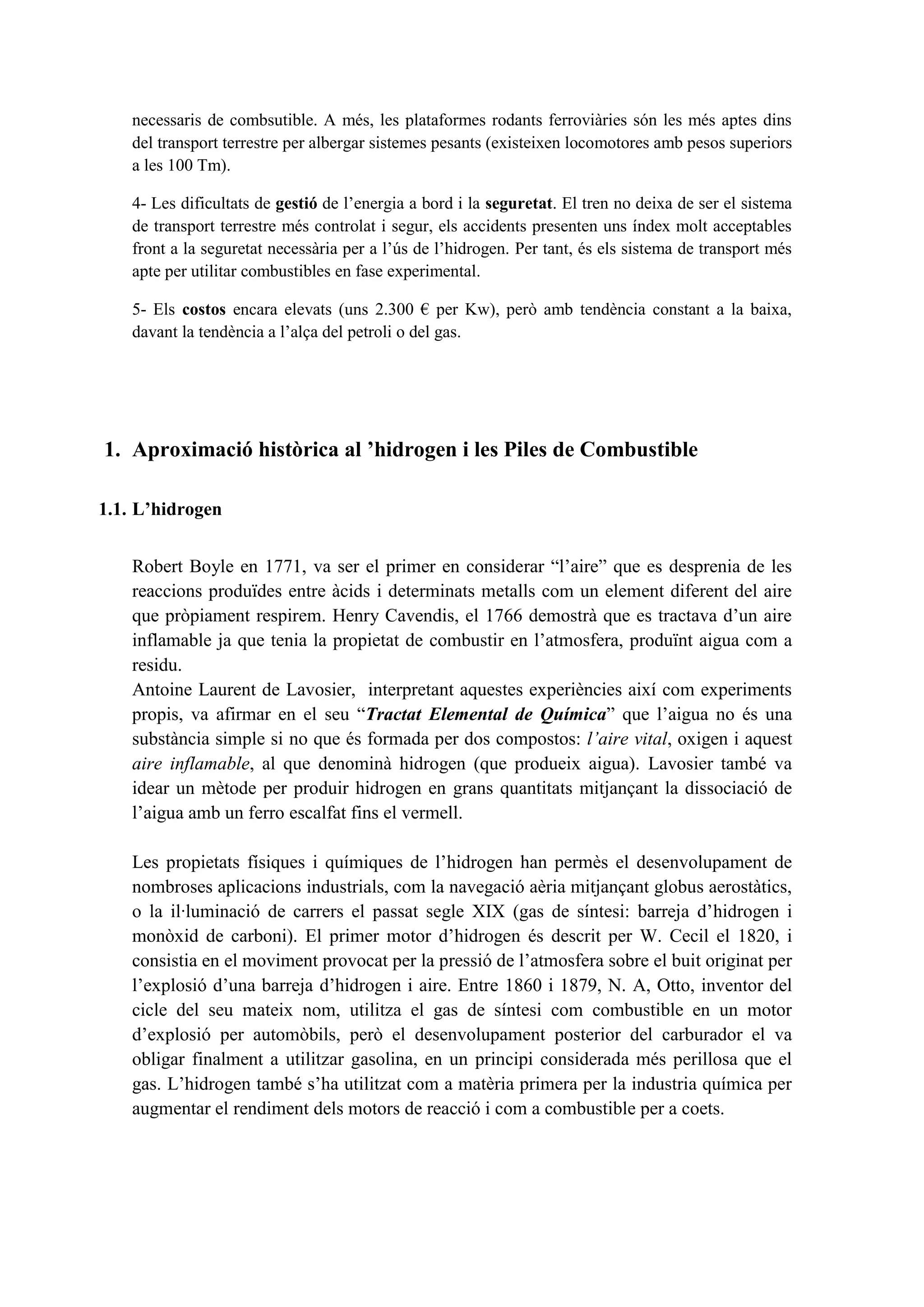 necessaris de combsutible. A més, les plataformes rodants ferroviàries són les més aptes dins
    del transport terrestre per albergar sistemes pesants (existeixen locomotores amb pesos superiors
    a les 100 Tm).

    4- Les dificultats de gestió de l’energia a bord i la seguretat. El tren no deixa de ser el sistema
    de transport terrestre més controlat i segur, els accidents presenten uns índex molt acceptables
    front a la seguretat necessària per a l’ús de l’hidrogen. Per tant, és els sistema de transport més
    apte per utilitar combustibles en fase experimental.

    5- Els costos encara elevats (uns 2.300 € per Kw), però amb tendència constant a la baixa,
    davant la tendència a l’alça del petroli o del gas.




1. Aproximació històrica al ’hidrogen i les Piles de Combustible

1.1. L’hidrogen


    Robert Boyle en 1771, va ser el primer en considerar “l’aire” que es desprenia de les
    reaccions produïdes entre àcids i determinats metalls com un element diferent del aire
    que pròpiament respirem. Henry Cavendis, el 1766 demostrà que es tractava d’un aire
    inflamable ja que tenia la propietat de combustir en l’atmosfera, produïnt aigua com a
    residu.
    Antoine Laurent de Lavosier, interpretant aquestes experiències així com experiments
    propis, va afirmar en el seu “Tractat Elemental de Química” que l’aigua no és una
    substància simple si no que és formada per dos compostos: l’aire vital, oxigen i aquest
    aire inflamable, al que denominà hidrogen (que produeix aigua). Lavosier també va
    idear un mètode per produir hidrogen en grans quantitats mitjançant la dissociació de
    l’aigua amb un ferro escalfat fins el vermell.

    Les propietats físiques i químiques de l’hidrogen han permès el desenvolupament de
    nombroses aplicacions industrials, com la navegació aèria mitjançant globus aerostàtics,
    o la il·luminació de carrers el passat segle XIX (gas de síntesi: barreja d’hidrogen i
    monòxid de carboni). El primer motor d’hidrogen és descrit per W. Cecil el 1820, i
    consistia en el moviment provocat per la pressió de l’atmosfera sobre el buit originat per
    l’explosió d’una barreja d’hidrogen i aire. Entre 1860 i 1879, N. A, Otto, inventor del
    cicle del seu mateix nom, utilitza el gas de síntesi com combustible en un motor
    d’explosió per automòbils, però el desenvolupament posterior del carburador el va
    obligar finalment a utilitzar gasolina, en un principi considerada més perillosa que el
    gas. L’hidrogen també s’ha utilitzat com a matèria primera per la industria química per
    augmentar el rendiment dels motors de reacció i com a combustible per a coets.
 