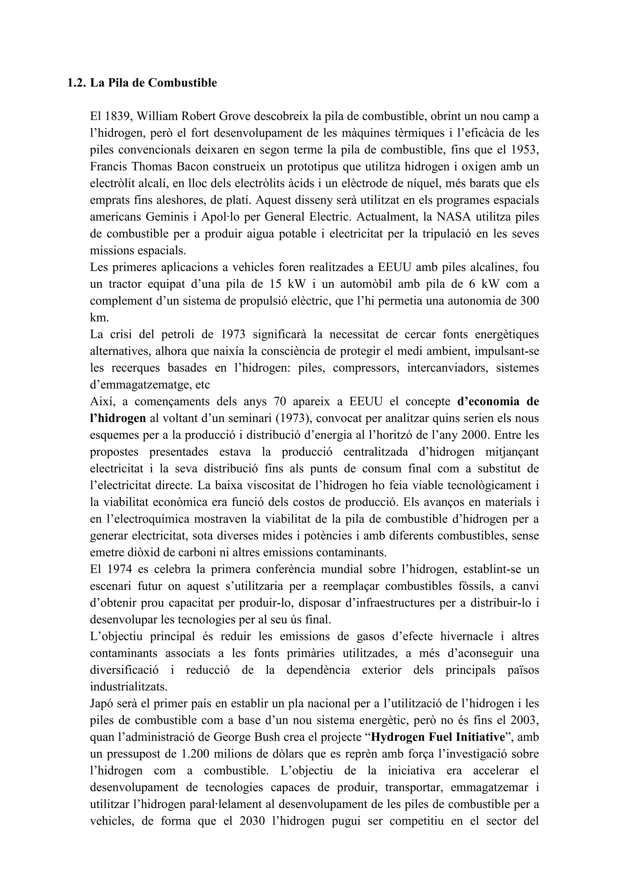 1.2. La Pila de Combustible

    El 1839, William Robert Grove descobreix la pila de combustible, obrint un nou camp a
    l’hidrogen, però el fort desenvolupament de les màquines tèrmiques i l’eficàcia de les
    piles convencionals deixaren en segon terme la pila de combustible, fins que el 1953,
    Francis Thomas Bacon construeix un prototipus que utilitza hidrogen i oxigen amb un
    electròlit alcalí, en lloc dels electròlits àcids i un elèctrode de níquel, més barats que els
    emprats fins aleshores, de platí. Aquest disseny serà utilitzat en els programes espacials
    americans Geminis i Apol·lo per General Electric. Actualment, la NASA utilitza piles
    de combustible per a produir aigua potable i electricitat per la tripulació en les seves
    missions espacials.
    Les primeres aplicacions a vehicles foren realitzades a EEUU amb piles alcalines, fou
    un tractor equipat d’una pila de 15 kW i un automòbil amb pila de 6 kW com a
    complement d’un sistema de propulsió elèctric, que l’hi permetia una autonomia de 300
    km.
    La crisi del petroli de 1973 significarà la necessitat de cercar fonts energètiques
    alternatives, alhora que naixía la consciència de protegir el medi ambient, impulsant-se
    les recerques basades en l’hidrogen: piles, compressors, intercanviadors, sistemes
    d’emmagatzematge, etc
    Així, a començaments dels anys 70 apareix a EEUU el concepte d’economia de
    l’hidrogen al voltant d’un seminari (1973), convocat per analitzar quins serien els nous
    esquemes per a la producció i distribució d’energia al l’horitzó de l’any 2000. Entre les
    propostes presentades estava la producció centralitzada d’hidrogen mitjançant
    electricitat i la seva distribució fins als punts de consum final com a substitut de
    l’electricitat directe. La baixa viscositat de l’hidrogen ho feia viable tecnològicament i
    la viabilitat econòmica era funció dels costos de producció. Els avanços en materials i
    en l’electroquímica mostraven la viabilitat de la pila de combustible d’hidrogen per a
    generar electricitat, sota diverses mides i potències i amb diferents combustibles, sense
    emetre diòxid de carboni ni altres emissions contaminants.
    El 1974 es celebra la primera conferència mundial sobre l’hidrogen, establint-se un
    escenari futur on aquest s’utilitzaria per a reemplaçar combustibles fòssils, a canvi
    d’obtenir prou capacitat per produir-lo, disposar d’infraestructures per a distribuir-lo i
    desenvolupar les tecnologies per al seu ús final.
    L’objectiu principal és reduir les emissions de gasos d’efecte hivernacle i altres
    contaminants associats a les fonts primàries utilitzades, a més d’aconseguir una
    diversificació i reducció de la dependència exterior dels principals països
    industrialitzats.
    Japó serà el primer país en establir un pla nacional per a l’utilització de l’hidrogen i les
    piles de combustible com a base d’un nou sistema energètic, però no és fins el 2003,
    quan l’administració de George Bush crea el projecte “Hydrogen Fuel Initiative”, amb
    un pressupost de 1.200 milions de dòlars que es reprèn amb força l’investigació sobre
    l’hidrogen com a combustible. L’objectiu de la iniciativa era accelerar el
    desenvolupament de tecnologies capaces de produir, transportar, emmagatzemar i
    utilitzar l’hidrogen paral·lelament al desenvolupament de les piles de combustible per a
    vehicles, de forma que el 2030 l’hidrogen pugui ser competitiu en el sector del
 
