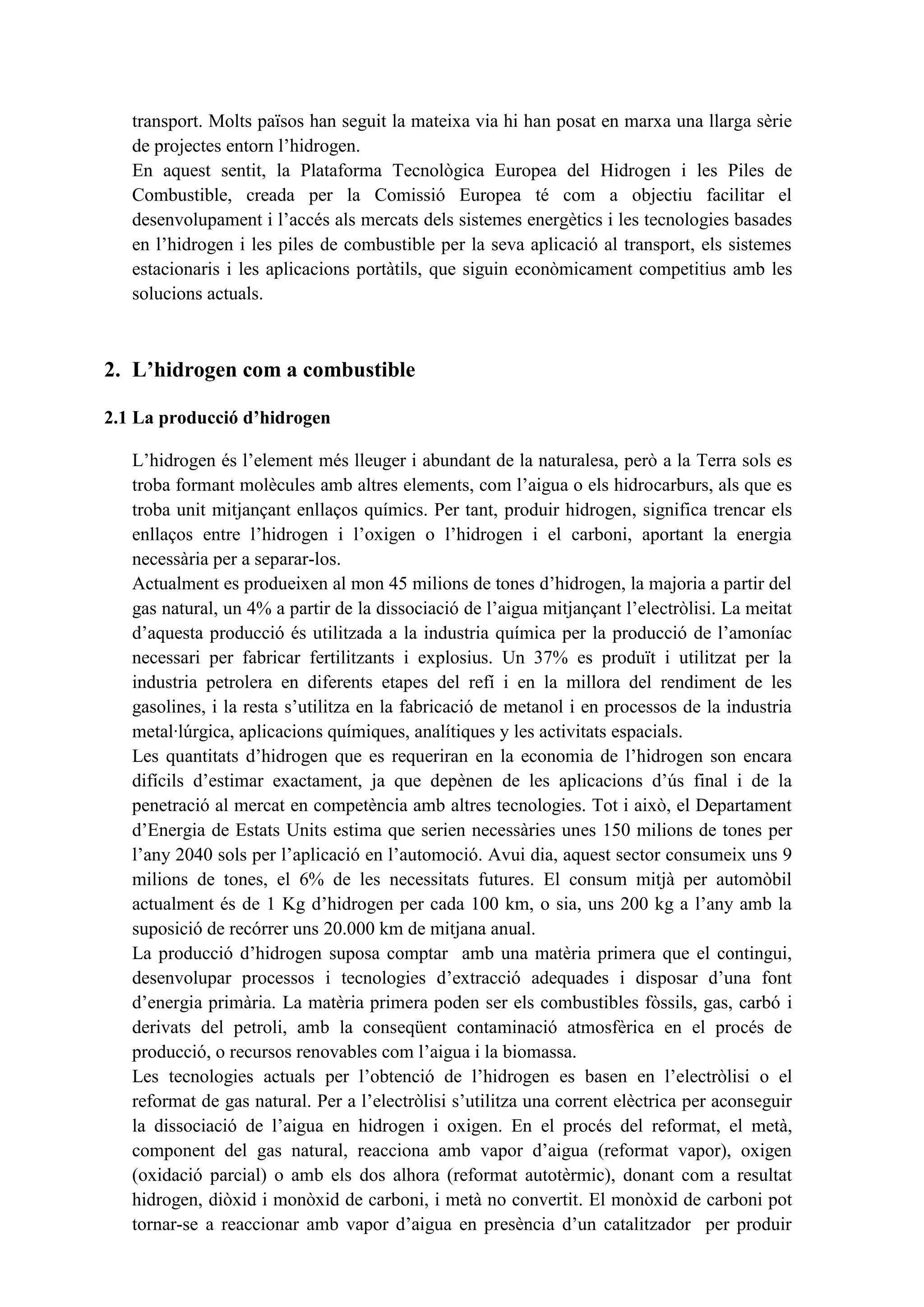 transport. Molts països han seguit la mateixa via hi han posat en marxa una llarga sèrie
   de projectes entorn l’hidrogen.
   En aquest sentit, la Plataforma Tecnològica Europea del Hidrogen i les Piles de
   Combustible, creada per la Comissió Europea té com a objectiu facilitar el
   desenvolupament i l’accés als mercats dels sistemes energètics i les tecnologies basades
   en l’hidrogen i les piles de combustible per la seva aplicació al transport, els sistemes
   estacionaris i les aplicacions portàtils, que siguin econòmicament competitius amb les
   solucions actuals.



2. L’hidrogen com a combustible

2.1 La producció d’hidrogen

   L’hidrogen és l’element més lleuger i abundant de la naturalesa, però a la Terra sols es
   troba formant molècules amb altres elements, com l’aigua o els hidrocarburs, als que es
   troba unit mitjançant enllaços químics. Per tant, produir hidrogen, significa trencar els
   enllaços entre l’hidrogen i l’oxigen o l’hidrogen i el carboni, aportant la energia
   necessària per a separar-los.
   Actualment es produeixen al mon 45 milions de tones d’hidrogen, la majoria a partir del
   gas natural, un 4% a partir de la dissociació de l’aigua mitjançant l’electròlisi. La meitat
   d’aquesta producció és utilitzada a la industria química per la producció de l’amoníac
   necessari per fabricar fertilitzants i explosius. Un 37% es produït i utilitzat per la
   industria petrolera en diferents etapes del refí i en la millora del rendiment de les
   gasolines, i la resta s’utilitza en la fabricació de metanol i en processos de la industria
   metal·lúrgica, aplicacions químiques, analítiques y les activitats espacials.
   Les quantitats d’hidrogen que es requeriran en la economia de l’hidrogen son encara
   difícils d’estimar exactament, ja que depènen de les aplicacions d’ús final i de la
   penetració al mercat en competència amb altres tecnologies. Tot i això, el Departament
   d’Energia de Estats Units estima que serien necessàries unes 150 milions de tones per
   l’any 2040 sols per l’aplicació en l’automoció. Avui dia, aquest sector consumeix uns 9
   milions de tones, el 6% de les necessitats futures. El consum mitjà per automòbil
   actualment és de 1 Kg d’hidrogen per cada 100 km, o sia, uns 200 kg a l’any amb la
   suposició de recórrer uns 20.000 km de mitjana anual.
   La producció d’hidrogen suposa comptar amb una matèria primera que el contingui,
   desenvolupar processos i tecnologies d’extracció adequades i disposar d’una font
   d’energia primària. La matèria primera poden ser els combustibles fòssils, gas, carbó i
   derivats del petroli, amb la conseqüent contaminació atmosfèrica en el procés de
   producció, o recursos renovables com l’aigua i la biomassa.
   Les tecnologies actuals per l’obtenció de l’hidrogen es basen en l’electròlisi o el
   reformat de gas natural. Per a l’electròlisi s’utilitza una corrent elèctrica per aconseguir
   la dissociació de l’aigua en hidrogen i oxigen. En el procés del reformat, el metà,
   component del gas natural, reacciona amb vapor d’aigua (reformat vapor), oxigen
   (oxidació parcial) o amb els dos alhora (reformat autotèrmic), donant com a resultat
   hidrogen, diòxid i monòxid de carboni, i metà no convertit. El monòxid de carboni pot
   tornar-se a reaccionar amb vapor d’aigua en presència d’un catalitzador per produir
 