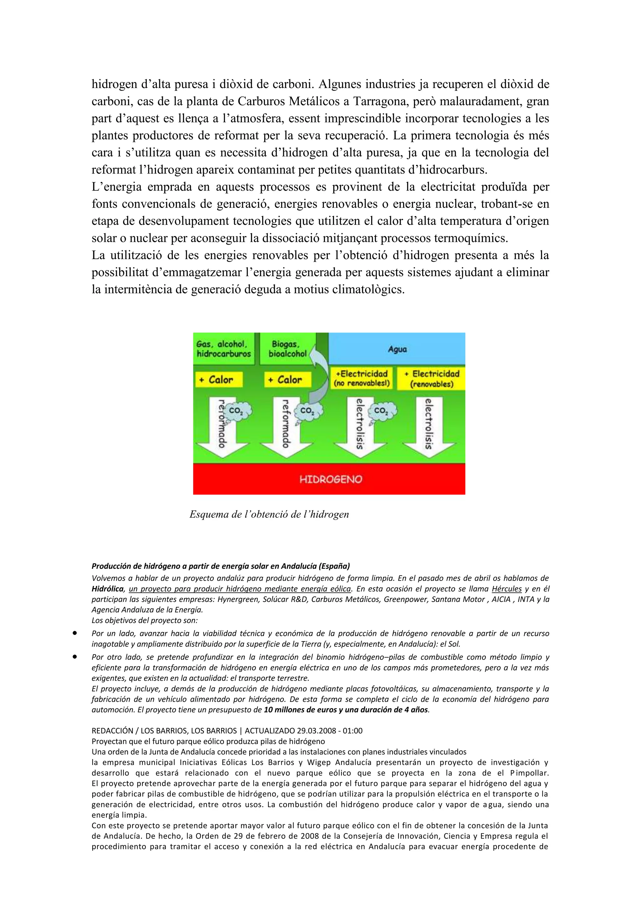 hidrogen d’alta puresa i diòxid de carboni. Algunes industries ja recuperen el diòxid de
carboni, cas de la planta de Carburos Metálicos a Tarragona, però malauradament, gran
part d’aquest es llença a l’atmosfera, essent imprescindible incorporar tecnologies a les
plantes productores de reformat per la seva recuperació. La primera tecnologia és més
cara i s’utilitza quan es necessita d’hidrogen d’alta puresa, ja que en la tecnologia del
reformat l’hidrogen apareix contaminat per petites quantitats d’hidrocarburs.
L’energia emprada en aquests processos es provinent de la electricitat produïda per
fonts convencionals de generació, energies renovables o energia nuclear, trobant-se en
etapa de desenvolupament tecnologies que utilitzen el calor d’alta temperatura d’origen
solar o nuclear per aconseguir la dissociació mitjançant processos termoquímics.
La utilització de les energies renovables per l’obtenció d’hidrogen presenta a més la
possibilitat d’emmagatzemar l’energia generada per aquests sistemes ajudant a eliminar
la intermitència de generació deguda a motius climatològics.




                          Esquema de l’obtenció de l’hidrogen



Producción de hidrógeno a partir de energía solar en Andalucía (España)
Volvemos a hablar de un proyecto andalúz para producir hidrógeno de forma limpia. En el pasado mes de abril os hablamos de
Hidrólica, un proyecto para producir hidrógeno mediante energía eólica. En esta ocasión el proyecto se llama Hércules y en él
participan las siguientes empresas: Hynergreen, Solúcar R&D, Carburos Metálicos, Greenpower, Santana Motor , AICIA , INTA y la
Agencia Andaluza de la Energía.
Los objetivos del proyecto son:
Por un lado, avanzar hacia la viabilidad técnica y económica de la producción de hidrógeno renovable a partir de un recurso
inagotable y ampliamente distribuido por la superficie de la Tierra (y, especialmente, en Andalucía): el Sol.
Por otro lado, se pretende profundizar en la integración del binomio hidrógeno–pilas de combustible como método limpio y
eficiente para la transformación de hidrógeno en energía eléctrica en uno de los campos más prometedores, pero a la vez más
exigentes, que existen en la actualidad: el transporte terrestre.
El proyecto incluye, a demás de la producción de hidrógeno mediante placas fotovoltáicas, su almacenamiento, transporte y la
fabricación de un vehículo alimentado por hidrógeno. De esta forma se completa el ciclo de la economía del hidrógeno para
automoción. El proyecto tiene un presupuesto de 10 millones de euros y una duración de 4 años.

REDACCIÓN / LOS BARRIOS, LOS BARRIOS | ACTUALIZADO 29.03.2008 - 01:00
Proyectan que el futuro parque eólico produzca pilas de hidrógeno
Una orden de la Junta de Andalucía concede prioridad a las instalaciones con planes industriales vinculados
la empresa municipal Iniciativas Eólicas Los Barrios y Wigep Andalucía presentarán un proyecto de investigación y
desarrollo que estará relacionado con el nuevo parque eólico que se proyecta en la zona de el P impollar.
El proyecto pretende aprovechar parte de la energía generada por el futuro parque para separar el hidrógeno del agua y
poder fabricar pilas de combustible de hidrógeno, que se podrían utilizar para la propulsión eléctrica en el transporte o la
generación de electricidad, entre otros usos. La combustión del hidrógeno produce calor y vapor de a gua, siendo una
energía limpia.
Con este proyecto se pretende aportar mayor valor al futuro parque eólico con el fin de obtener la concesión de la Junta
de Andalucía. De hecho, la Orden de 29 de febrero de 2008 de la Consejería de Innovación, Ciencia y Empresa regula el
procedimiento para tramitar el acceso y conexión a la red eléctrica en Andalucía para evacuar energía procedente de
 