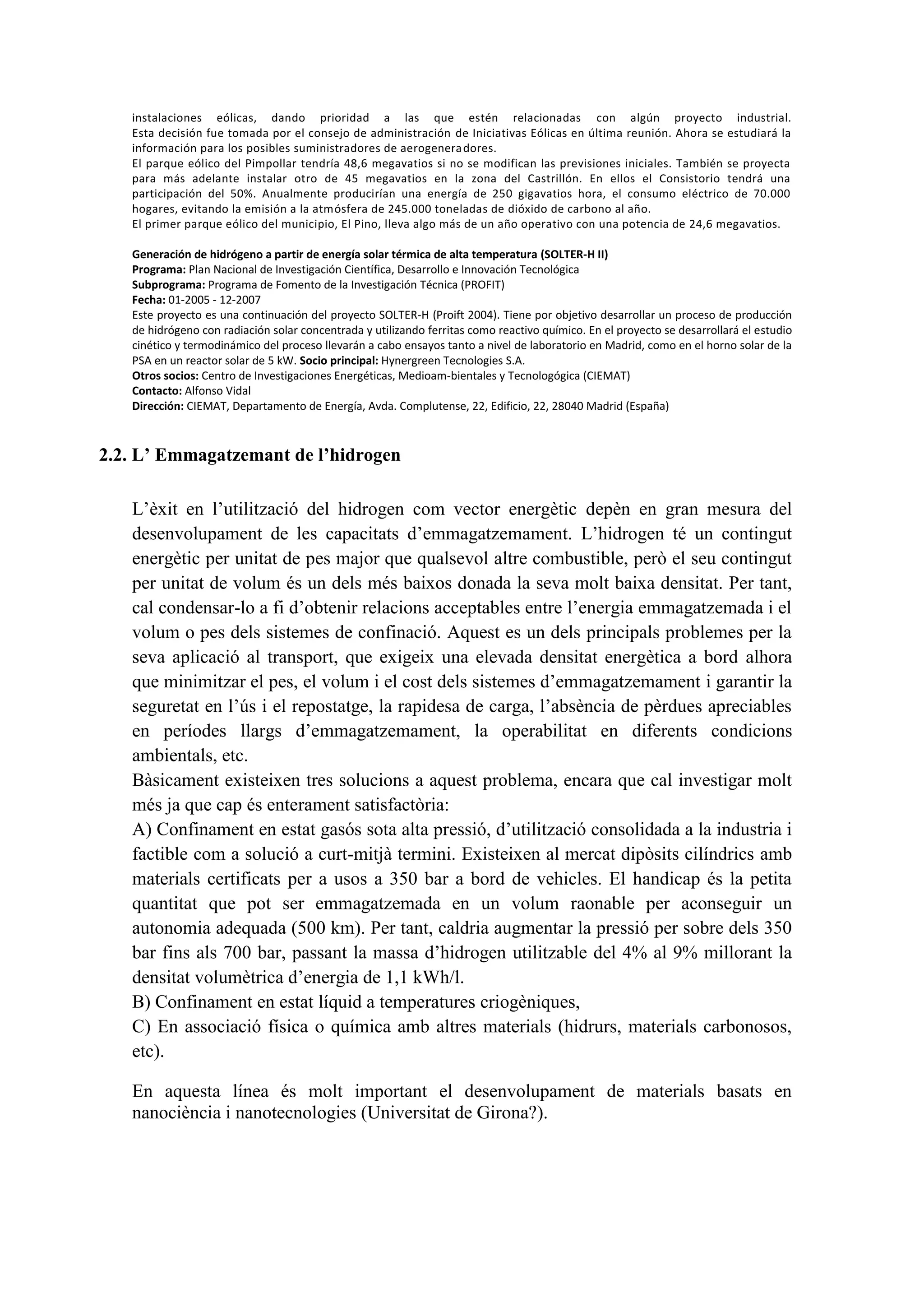 instalaciones eólicas, dando prioridad a las que estén relacionadas con algún proyecto industrial.
   Esta decisión fue tomada por el consejo de administración de Iniciativas Eólicas en última reunión. Ahora se estudiará la
   información para los posibles suministradores de aerogenera dores.
   El parque eólico del Pimpollar tendría 48,6 megavatios si no se modifican las previsiones iniciales. También se proyecta
   para más adelante instalar otro de 45 megavatios en la zona del Castrillón. En ellos el Consistorio tendrá una
   participación del 50%. Anualmente producirían una energía de 250 gigavatios hora, el consumo eléctrico de 70.000
   hogares, evitando la emisión a la atmósfera de 245.000 toneladas de dióxido de carbono al año.
   El primer parque eólico del municipio, El Pino, lleva algo más de un año operativo con una potencia de 24,6 megavatios.

   Generación de hidrógeno a partir de energía solar térmica de alta temperatura (SOLTER-H II)
   Programa: Plan Nacional de Investigación Científica, Desarrollo e Innovación Tecnológica
   Subprograma: Programa de Fomento de la Investigación Técnica (PROFIT)
   Fecha: 01-2005 - 12-2007
   Este proyecto es una continuación del proyecto SOLTER-H (Proift 2004). Tiene por objetivo desarrollar un proceso de producción
   de hidrógeno con radiación solar concentrada y utilizando ferritas como reactivo químico. En el proyecto se desarrollará el estudio
   cinético y termodinámico del proceso llevarán a cabo ensayos tanto a nivel de laboratorio en Madrid, como en el horno solar de la
   PSA en un reactor solar de 5 kW. Socio principal: Hynergreen Tecnologies S.A.
   Otros socios: Centro de Investigaciones Energéticas, Medioam-bientales y Tecnologógica (CIEMAT)
   Contacto: Alfonso Vidal
   Dirección: CIEMAT, Departamento de Energía, Avda. Complutense, 22, Edificio, 22, 28040 Madrid (España)



2.2. L’ Emmagatzemant de l’hidrogen

   L’èxit en l’utilització del hidrogen com vector energètic depèn en gran mesura del
   desenvolupament de les capacitats d’emmagatzemament. L’hidrogen té un contingut
   energètic per unitat de pes major que qualsevol altre combustible, però el seu contingut
   per unitat de volum és un dels més baixos donada la seva molt baixa densitat. Per tant,
   cal condensar-lo a fi d’obtenir relacions acceptables entre l’energia emmagatzemada i el
   volum o pes dels sistemes de confinació. Aquest es un dels principals problemes per la
   seva aplicació al transport, que exigeix una elevada densitat energètica a bord alhora
   que minimitzar el pes, el volum i el cost dels sistemes d’emmagatzemament i garantir la
   seguretat en l’ús i el repostatge, la rapidesa de carga, l’absència de pèrdues apreciables
   en períodes llargs d’emmagatzemament, la operabilitat en diferents condicions
   ambientals, etc.
   Bàsicament existeixen tres solucions a aquest problema, encara que cal investigar molt
   més ja que cap és enterament satisfactòria:
   A) Confinament en estat gasós sota alta pressió, d’utilització consolidada a la industria i
   factible com a solució a curt-mitjà termini. Existeixen al mercat dipòsits cilíndrics amb
   materials certificats per a usos a 350 bar a bord de vehicles. El handicap és la petita
   quantitat que pot ser emmagatzemada en un volum raonable per aconseguir un
   autonomia adequada (500 km). Per tant, caldria augmentar la pressió per sobre dels 350
   bar fins als 700 bar, passant la massa d’hidrogen utilitzable del 4% al 9% millorant la
   densitat volumètrica d’energia de 1,1 kWh/l.
   B) Confinament en estat líquid a temperatures criogèniques,
   C) En associació física o química amb altres materials (hidrurs, materials carbonosos,
   etc).

   En aquesta línea és molt important el desenvolupament de materials basats en
   nanociència i nanotecnologies (Universitat de Girona?).
 