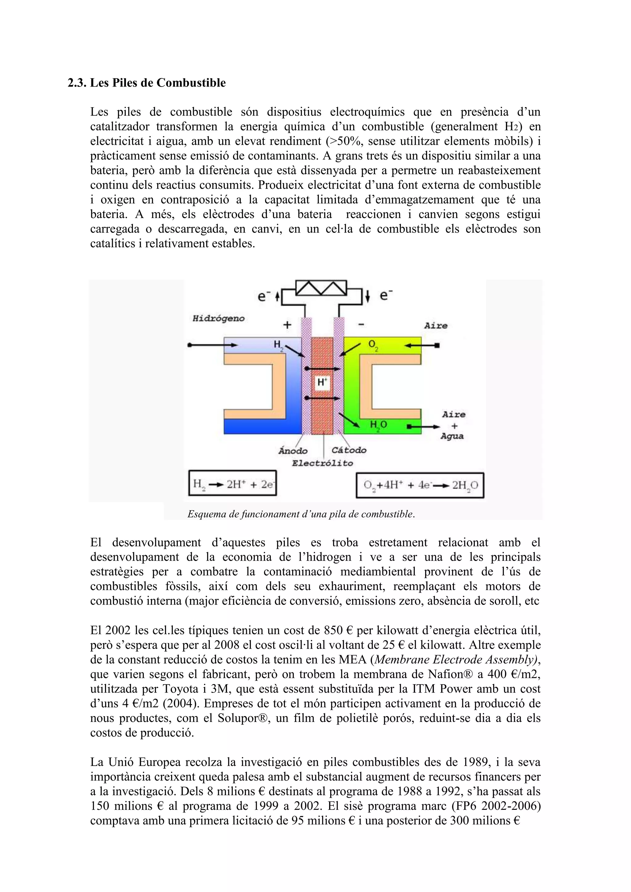 2.3. Les Piles de Combustible

    Les piles de combustible són dispositius electroquímics que en presència d’un
    catalitzador transformen la energia química d’un combustible (generalment H2) en
    electricitat i aigua, amb un elevat rendiment (>50%, sense utilitzar elements mòbils) i
    pràcticament sense emissió de contaminants. A grans trets és un dispositiu similar a una
    bateria, però amb la diferència que està dissenyada per a permetre un reabasteixement
    continu dels reactius consumits. Produeix electricitat d’una font externa de combustible
    i oxigen en contraposició a la capacitat limitada d’emmagatzemament que té una
    bateria. A més, els elèctrodes d’una bateria reaccionen i canvien segons estigui
    carregada o descarregada, en canvi, en un cel·la de combustible els elèctrodes son
    catalítics i relativament estables.




                       Esquema de funcionament d’una pila de combustible.

    El desenvolupament d’aquestes piles es troba estretament relacionat amb el
    desenvolupament de la economia de l’hidrogen i ve a ser una de les principals
    estratègies per a combatre la contaminació mediambiental provinent de l’ús de
    combustibles fòssils, així com dels seu exhauriment, reemplaçant els motors de
    combustió interna (major eficiència de conversió, emissions zero, absència de soroll, etc

    El 2002 les cel.les típiques tenien un cost de 850 € per kilowatt d’energia elèctrica útil,
    però s’espera que per al 2008 el cost oscil·li al voltant de 25 € el kilowatt. Altre exemple
    de la constant reducció de costos la tenim en les MEA (Membrane Electrode Assembly),
    que varien segons el fabricant, però on trobem la membrana de Nafion® a 400 €/m2,
    utilitzada per Toyota i 3M, que està essent substituïda per la ITM Power amb un cost
    d’uns 4 €/m2 (2004). Empreses de tot el món participen activament en la producció de
    nous productes, com el Solupor®, un film de polietilè porós, reduint-se dia a dia els
    costos de producció.

    La Unió Europea recolza la investigació en piles combustibles des de 1989, i la seva
    importància creixent queda palesa amb el substancial augment de recursos financers per
    a la investigació. Dels 8 milions € destinats al programa de 1988 a 1992, s’ha passat als
    150 milions € al programa de 1999 a 2002. El sisè programa marc (FP6 2002-2006)
    comptava amb una primera licitació de 95 milions € i una posterior de 300 milions €
 