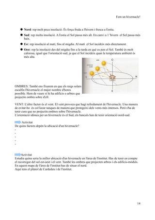 Fem un hivernacle!



     Nord: rep molt poca insolació. És força freda a l'hivern i fresca a l'estiu.
     Sud: rep molta insolació. A l'estiu el Sol passa més alt. En canvi a 1 'hivern el Sol passa més
      baix.
     Est: rep insolació al matí, fins al migdia. Al matí el Sol incideix més directament.
     Oest: rep la insolació des del migdia fins a la tarda en què es pon el Sol. També és molt
      calorosa, igual que l'orientació sud, ja que el Sol incideix quan la temperatura ambient és
      més alta.




OMBRES: També ens fixarem en que els raigs solars
escalfin l'hivernacle el major nombre d'hores
possible. Hem de veure si hi ha edificis o arbres que
projectin ombra sobre d'ell.

VENT: L'altre factor és el vent. El vent provoca que hagi refredament de l'hivernacle. Una manera
de evitar-ho és col·locar tanques de manera que protegeixi dels vents més intensos. Però s'ha de
tenir cura que no projectin ombres sobre l'hivernacle.
L'orientació idònea per un hivernacle és el Sud, els bancals han de tenir orientació nord-sud.

     Activitat
De quins factors depén la ubicació d'un hivernacle?
-
-
-
-
-


     Activitat
Estudia quina seria la millor ubicació d'un hivernacle en l'àrea de l'institut. Has de tenir en compte
el recorregut del sol est-oest i el vent. També les ombres que projecten arbres i els edificis-mòduls.
En aquest mapa de l'àrea de l'institut has de situar el nord.
Aquí tens el plànol de Cardedeu i de l'institut.




                                                                                                     14
 
