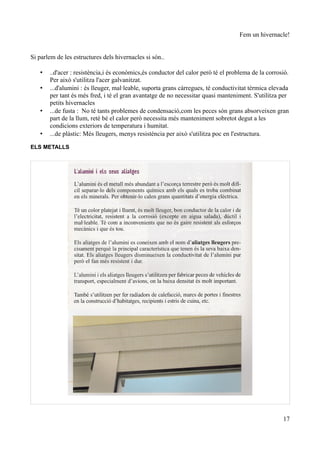 Fem un hivernacle!


Si parlem de les estructures dels hivernacles si són..

   •   ..d'acer : resistència,i és econòmics,és conductor del calor però té el problema de la corrosió.
       Per això s'utilitza l'acer galvanitzat.
   •   ...d'alumini : és lleuger, mal·leable, suporta grans càrregues, té conductivitat tèrmica elevada
       per tant és més fred, i té el gran avantatge de no necessitar quasi manteniment. S'utilitza per
       petits hivernacles
   •   ...de fusta : No té tants problemes de condensació,com les peces són grans absorveixen gran
       part de la llum, reté bé el calor però necessita més manteniment sobretot degut a les
       condicions exteriors de temperatura i humitat.
   •   ...de plàstic: Més lleugers, menys resistència per això s'utilitza poc en l'estructura.

ELS METALLS




                                                                                                    17
 