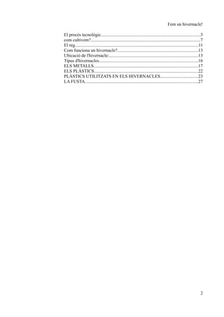 Fem un hivernacle!

El procés tecnològic........................................................................................3
com cultivem?.................................................................................................7
El reg.............................................................................................................11
Com funciona un hivernacle?.......................................................................13
Ubicació de l'hivernacle:...............................................................................13
Tipus d'hivernacles.......................................................................................16
ELS METALLS............................................................................................17
ELS PLÀSTICS............................................................................................22
PLÀSTICS UTILITZATS EN ELS HIVERNACLES.................................23
LA FUSTA....................................................................................................27




                                                                                                                   2
 