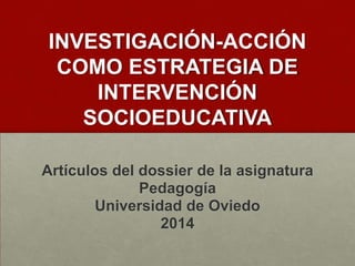 INVESTIGACIÓN-ACCIÓN
COMO ESTRATEGIA DE
INTERVENCIÓN
SOCIOEDUCATIVA
Artículos del dossier de la asignatura
Pedagogía
Universidad de Oviedo
2014

 