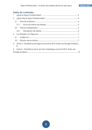 iAgua Profesionales – La bolsa de empleo del sector del agua                                                          Febrero 2011



Tabla de contenido
1     ¿Qué es iAgua Profesionales? .............................................................................. 3
2     ¿Qué ofrece iAgua Profesionales? ...................................................................... 4
    2.1     Para las empresas ........................................................................................... 4
      2.1.1        Envío de ofertas de trabajo .................................................................... 4
    2.2     Para los trabajadores ...................................................................................... 6
      2.2.1        Recepción de ofertas ............................................................................. 6
3     Las sinergias con iAgua.es ..................................................................................... 7
    3.1     Audiencia ......................................................................................................... 7
    3.2     Difusión de las ofertas ..................................................................................... 7
4     Anexo I.- Estadísticas de iAgua.es durante 2010. Datos de Google Analytics.
      8
5     Anexo I.- Estadísticas de la sección empleAgua durante 2010. Datos de
Google Analytics............................................................................................................ 13




                                                              2
 