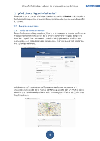 iAgua Profesionales – La bolsa de empleo del sector del agua               Febrero 2011



2 ¿Qué ofrece iAgua Profesionales?
Un espacio en el que las empresas pueden encontrar el talento que buscan, y
los trabajadores pueden encontrar las empresas en las que desean desarrollar
su carrera.

2.1 Para las empresas

2.1.1 Envío de ofertas de trabajo
Después de un sencillo y rápido registro, la empresa puede insertar su oferta de
trabajo incorporando los datos de la empresa (nombre y logo) y del puesto
ofrecido, asignándolo a las áreas profesionales (ingeniería, administración,
comercial, etc.), tipos de jornada establecidos (completa, parcial, freelance,
etc.) y rango de salario.




Asimismo, podrá localizar geográficamente la oferta e incorporar una
descripción detallada de la misma, contando para ello con un intuitivo editor
de html que permite enriquecer el texto (con negritas, viñetas, etc.) así como
insertar enlaces.




                                       4
 