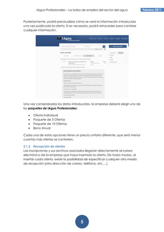iAgua Profesionales – La bolsa de empleo del sector del agua             Febrero 2011


Posteriormente, podrá previsualizar cómo se verá la información introducida
una vez publicada la oferta. Si es necesario, podrá retroceder para cambiar
cualquier información.




Una vez comprobados los datos introducidos, la empresa deberá elegir uno de
los paquetes de iAgua Profesionales:

   •   Oferta Individual
   •   Paquete de 3 Ofertas
   •   Paquete de 10 Ofertas
   •   Bono Anual

Cada una de estas opciones tiene un precio unitario diferente, que será menor
cuantas más ofertas se contraten.

2.1.2 Recepción de ofertas
Las inscripciones y sus archivos asociados llegarán directamente al correo
electrónico de la empresa que haya insertado la oferta. De todos modos, al
insertar cada oferta, existe la posibilidad de especificar cualquier otro medio
de recepción (otra dirección de correo, teléfono, etc.…)




                                       5
 