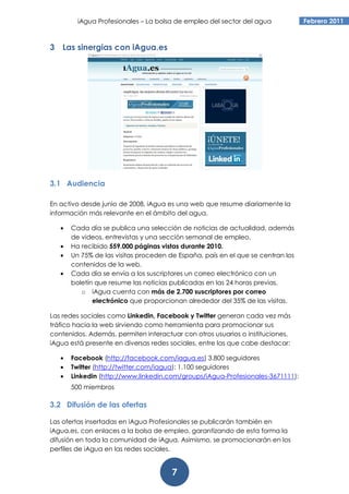 iAgua Profesionales – La bolsa de empleo del sector del agua            Febrero 2011



3 Las sinergias con iAgua.es




3.1 Audiencia

En activo desde junio de 2008, iAgua es una web que resume diariamente la
información más relevante en el ámbito del agua.

   •   Cada día se publica una selección de noticias de actualidad, además
       de videos, entrevistas y una sección semanal de empleo.
   •   Ha recibido 559.000 páginas vistas durante 2010.
   •   Un 75% de las visitas proceden de España, país en el que se centran los
       contenidos de la web.
   •   Cada día se envía a los suscriptores un correo electrónico con un
       boletín que resume las noticias publicadas en las 24 horas previas.
          o iAgua cuenta con más de 2.700 suscriptores por correo
              electrónico que proporcionan alrededor del 35% de las visitas.

Las redes sociales como Linkedin, Facebook y Twitter generan cada vez más
tráfico hacia la web sirviendo como herramienta para promocionar sus
contenidos. Además, permiten interactuar con otros usuarios o instituciones.
iAgua está presente en diversas redes sociales, entre las que cabe destacar:

   •   Facebook (http://facebook.com/iagua.es) 3.800 seguidores
   •   Twitter (http://twitter.com/iagua): 1.100 seguidores
   •   Linkedin (http://www.linkedin.com/groups/iAgua-Profesionales-3671111):
       500 miembros

3.2 Difusión de las ofertas

Las ofertas insertadas en iAgua Profesionales se publicarán también en
iAgua.es, con enlaces a la bolsa de empleo, garantizando de esta forma la
difusión en toda la comunidad de iAgua. Asimismo, se promocionarán en los
perfiles de iAgua en las redes sociales.


                                       7
 