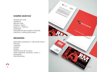 DISEÑO GRÁFICO
Tarjetas de visita
Cartelería
Banners web
Folletos / ﬂyers
Dípticos y Trípticos
Catálogos
Maquetación para papel e imprenta
Soportes y vallas publicitarias
BRANDING
Identidad corporativa / manual de marca:
Naming
Logotipo
Colores
Slogan
Aplicaciones de la marca
(web, papelería, soportes, vinilos...)
Packaging
Merchandising
 