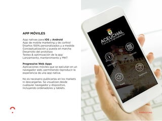 APP MÓVILES
App nativas para iOS y Android
App de mobile marketing y de control
Diseños 100% personalizados y a medida
Conceptualización y puesta en marcha
Desarrollo del prototipo
Testeo & optimización de la app
Lanzamiento, mantenimiento y MKT
Progressive Web Apps
Aplicaciones móviles que se ejecutan en un
navegador web, permitiendo reproducir la
experiencia de una app nativa.
No es necesario publicarlas en los markets
ni descargarlas. Se visualizan desde
cualquier navegador y dispositivo,
incluyendo ordenadores y tablets.
 
