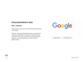 POSICIONAMIENTO WEB
SEO / Adwords
Posiciona tu web en las principales búsquedas
de Google.
Gracias al posicionamiento web aumentamos
nuestra visibilidad en internet, hacemos que
nos vean, que nos encuentre nuestro público
objetivo y que lleguemos a más clientes
potenciales.
 