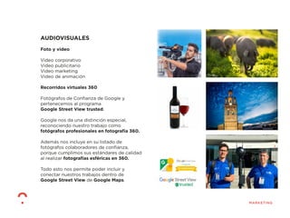 AUDIOVISUALES
Foto y video
Video corporativo
Video publicitario
Video marketing
Video de animación
Recorridos virtuales 360
Fotógrafos de Conﬁanza de Google y
pertenecemos al programa
Google Street View trusted.
Google nos da una distinción especial,
reconociendo nuestro trabajo como
fotógrafos profesionales en fotografía 360.
Además nos incluye en su listado de
fotógrafos colaboradores de conﬁanza,
porque cumplimos sus estándares de calidad
al realizar fotografías esféricas en 360.
Todo esto nos permite poder incluir y
conectar nuestros trabajos dentro de
Google Street View de Google Maps.
 