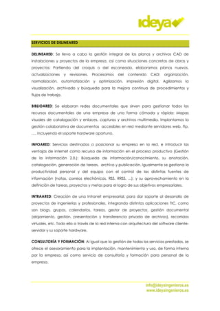 SERVICIOS DE DELINEARED


DELINEARED: Se lleva a cabo la gestión integral de los planos y archivos CAD de
instalaciones y proyectos de la empresa, así como situaciones concretas de obras y
proyectos: Partiendo del croquis o del escaneado, elaboramos planos nuevos,
actualizaciones      y   revisiones.   Procesamos   del   contenido   CAD:   organización,
normalización, automatización y optimización, impresión digital. Agilizamos la
visualización, archivado y búsqueda para la mejora continua de procedimientos y
flujos de trabajo.


BIBLIOARED: Se elaboran redes documentales que sirven para gestionar todos los
recursos documentales de una empresa de una forma cómoda y rápida: Mapas
visuales de catalogación y enlaces, capturas y archivos multimedia. Implantamos la
gestión colaborativa de documentos accesibles en red mediante servidores web, ftp,
…, incluyendo el soporte hardware oportuno.


INFOARED: Servicios destinados a posicionar su empresa en la red, e introducir las
ventajas de internet como recurso de información en el proceso productivo (Gestión
de la información 2.0.): Búsqueda de información/conocimiento, su anotación,
catalogación, generación de tareas, archivo y publicación. Igualmente se gestiona la
productividad personal y del equipo con el control de las distintas fuentes de
información (notas, correos electrónicos, RSS, RRSS, ...), y su aprovechamiento en la
definición de tareas, proyectos y metas para el logro de sus objetivos empresariales.


INTRAARED: Creación de una Intranet empresarial, para dar soporte al desarrollo de
proyectos de ingenierías y profesionales, integrando distintas aplicaciones TIC, como
son blogs, grupos, calendarios, tareas, gestor de proyectos, gestión documental
(alojamiento, gestión, presentación y transferencia privada de archivos), recorridos
virtuales, etc. Todo ello a través de la red interna con arquitectura del software cliente-
servidor y su soporte hardware.


CONSULTORÍA Y FORMACIÓN: Al igual que la gestión de todos los servicios prestados, se
ofrece el asesoramiento para la implantación, mantenimiento y uso, de forma interna
por la empresa, así como servicio de consultoría y formación para personal de la
empresa.




                                                                  info@ideyaingenieros.es
                                                                   www.ideyaingenieros.es
 