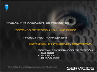 AYUDAS Y FINANCIACIÓN                                                   DE PROYECTOS


              SISTEMAS DE GESTIÓN I+D+i                                                          UNE 166002


                              PROJECT r&d MANAGEMENT

                                        ESTRATEGIA E INTELIGENCIA COMPETITIVA

                                                         SISTEMAS INTEGRADOS DE GESTIÓN:
                                                         • ISO 9001
                                                         • ISO 14001
                                                         • OHSAS 18001




                                                                                                     SERVICIOS
 Nuestro objetivo es dar un servicio integral a las empresas en todo el ciclo de la innovación
 
