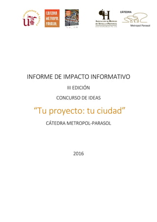 INFORME DE IMPACTO INFORMATIVO
III EDICIÓN
CONCURSO DE IDEAS
“Tu proyecto: tu ciudad”
CÁTEDRA METROPOL-PARASOL
2016
 