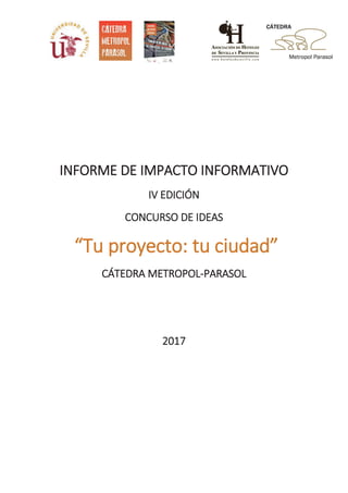 IINFORME DE IMPACTO INFORMATIVO
IV EDICIÓN
CONCURSO DE IDEAS
“Tu proyecto: tu ciudad”
CÁTEDRA METROPOL-PARASOL
2017
 