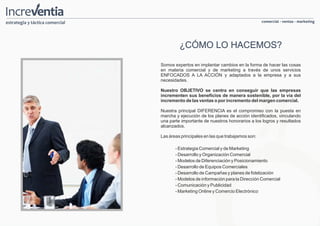 estrategia y táctica comercial                                                      comercial - ventas - marketing




                                          ¿CÓMO LO HACEMOS?

                                 Somos expertos en implantar cambios en la forma de hacer las cosas
                                 en materia comercial y de marketing a través de unos servicios
                                 ENFOCADOS A LA ACCIÓN y adaptados a la empresa y a sus
                                 necesidades.

                                 Nuestro OBJETIVO se centra en conseguir que las empresas
                                 incrementen sus beneficios de manera sostenible, por la vía del
                                 incremento de las ventas o por incremento del margen comercial.

                                 Nuestra principal DIFERENCIA es el compromiso con la puesta en
                                 marcha y ejecución de los planes de acción identificados, vinculando
                                 una parte importante de nuestros honorarios a los logros y resultados
                                 alcanzados.

                                 Las áreas principales en las que trabajamos son:

                                        - Estrategia Comercial y de Marketing
                                        - Desarrollo y Organización Comercial
                                        - Modelos de Diferenciación y Posicionamiento
                                        - Desarrollo de Equipos Comerciales
                                        - Desarrollo de Campañas y planes de fidelización
                                        - Modelos de información para la Dirección Comercial
                                        - Comunicación y Publicidad
                                        - Marketing Online y Comercio Electrónico
 