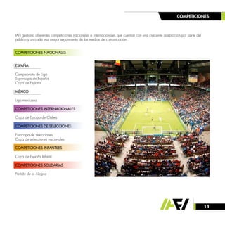 11
COMPETICIONES
IAFI gestiona diferentes competiciones nacionales e internacionales que cuentan con una creciente aceptación por parte del
público y un cada vez mayor seguimiento de los medios de comunicación.
COMPETICIONES NACIONALES
	
ESPAÑA
Campeonato de Liga
Supercopa de España
Copa de España
MÉXICO
Liga mexicana
COMPETICIONES INTERNACIONALES
Copa de Europa de Clubes
COMPETICIONES DE SELECCIONES
Eurocopa de selecciones
Copa de selecciones nacionales
COMPETICIONES INFANTILES
Copa de España Infantil
COMPETICIONES SOLIDARIAS
Partido de la Alegría
 