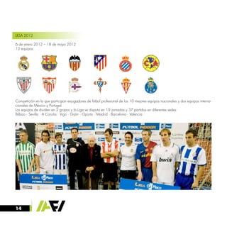 14
LIGA 2012
6 de enero 2012 – 18 de mayo 2012
12 equipos
Competición en la que participan exjugadores de fútbol profesional de los 10 mejores equipos nacionales y dos equipos interna-
cionales de México y Portugal.
Los equipos de dividen en 2 grupos y la Liga se disputa en 19 jornadas y 37 partidos en diferentes sedes:
Bilbao · Sevilla · A Coruña · Vigo · Gijón · Oporto · Madrid · Barcelona · Valencia
 
