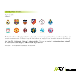 17
COPA DE EUROPA DE CLUBES
Septiembre 2012
8 equipos
II edición de la Copa de Europa que enfrentará a algunos de los clubes europeos más importantes del continente que hayan con-
quistado en alguna ocasión la Copa de Europa de Fútbol, además del Valencia FC, que ejercerá de anfitrión de la competición.
Real Madrid CF · FC Barcelona · Valencia FC · Ajax Amsterdam · FC Porto · AC Milan o FC Internazionale Milano · Liverpool
FC o Manchester United · Olympique de Marseille o FC Bayern München
Participan 8 equipos durante 3 jornadas en una única sede.
 
