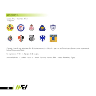 18
LIGA MEXICANA
Agosto 2012 · Diciembre 2012
10 equipos
Competición en la que participan diez de los mejores equipos del país y que a su vez han sido en alguna ocasión capeones de
la Liga Mexicana de Fútbol.
Los equipos de dividen en 2 grupos de 5 equipos.
América de Fútbol · Cruz Azul · Toluca FC · Pumas · Pachuca · Chivas · Atlas · Santos · Monterrey · Tigres
 