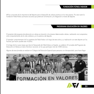 21
FUNDACIÓN FÚTBOL INDOOR
PROGRAMA EDUCACIÓN EN VALORES
IAFI es consciente de la importancia del deporte para el desarrollo de valores positivos en los más jóvenes. Por esta razón la
Fundación Fútbol Indoor promueve acciones que potencien la formación y la integración a través del deporte.
El propósito del programa de educación en valores es transmitir a los jóvenes determinados valores, realizando una comparativa
entre comportamientos de la vida cotidiana y en la práctica del deporte.
El ejemplar comportamiento de los jugadores de Fútbol Indoor a lo largo de estos años y su implicación con este deporte son los
factores que hacen posible esta iniciativa.
A lo largo de los nueve meses que dura la Temporada de Fútbol Indoor en España, se celebran 25 jornadas del Programa de
Educación en Valores en todo el territorio nacional, en los que participan más de 3.000 alumnos.
Algunas de esas Jornadas se realizan en Colegios de Educación Especial para personas con discapacidad, para hacer llegar
 
