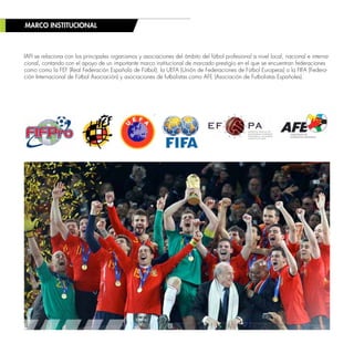 MARCO INSTITUCIONAL
IAFI se relaciona con los principales organismos y asociaciones del ámbito del fútbol profesional a nivel local, nacional e interna-
cional, contando con el apoyo de un importante marco institucional de marcado prestigio en el que se encuentran federaciones
como como la FEF (Real Federación Española de Fútbol), la UEFA (Unión de Federaciones de Fútbol Europeas) o la FIFA (Federa-
ción Internacional de Fútbol Asociación) y asociaciones de futbolistas como AFE (Asociación de Futbolistas Españoles).
 