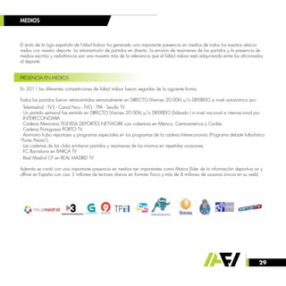 29
El éxito de la Liga española de Fútbol Indoor ha generado una importante presencia en medios de todos los eventos relacio-
nados con nuestro deporte. La retransmisión de partidos en directo, la emisión de resúmenes de los partidos y la presencia de
medios escritos y radiofónicos son una muestra más de la relevancia que el fútbol indoor está adquiriendo entre los aficionados
al deporte.
PRESENCIA EN MEDIOS
En 2011 las diferentes competiciones de fútbol indoor fueron seguidas de la siguiente forma:
Todos los partidos fueron retransmitidos semanalmente en DIRECTO (Viernes 20:00h) y/o DIFERIDO a nivel autonómico por:
· Telemadrid - TV3 - Canal Nou - TVG - TPA - Sevilla TV
· Un partido semanal fue emitido en DIRECTO (Viernes 20:00h) y/o DIFERIDO (Sábado ) a nivel nacional e internacional por :
· INTERECONOMIA
· Cadena Mexicana TELEVISA DEPORTES NETWORK con cobertura en México, Centroamérica y Caribe.
· Cadena Portuguesa PORTO TV.
· Asimismo hubo reportajes y programas especiales en los programas de la cadena Intereconomía (Programa debate futbolístico
“Punto Pelota”).
· Las cadenas de los clubs emitieron partidos y resúmenes de los mismos en repetidas ocasiones:
· FC Barcelona en BARÇA TV
· Real Madrid CF en REAL MADRID TV
Además se contó con una importante presencia en medios tan importantes como Marca (líder de la información deportiva on y
offline en España con casi 3 millones de lectores diarios en formato físico y más de 4 millones de usuarios únicos en su web).
MEDIOS
 