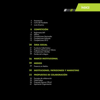 ÍNDICE
Presentación
Carta del Presidente
Junta Directiva
COMPETICIÓN
Reglamento IAFI
Valores
Competiciones Nacionales
Competiciones Palmarés
Competiciones 2012
ÁREA SOCIAL
Fundación Fútbol Indoor
Programa Educación en Valores
Campeonatos infantiles
Partido de la Alegría
MARCO INSTITUCIONAL
MEDIOS
Presencia en Medios
INSTITUCIONES, PATROCINIOS Y MARKETING
PROPUESTAS DE COLABORACIÓN
Formatos de colaboración
Futbol Indoor
Propuesta Sponsor Oficial
Aportación Organización
5
6
7
8
9
10
11
12
13
20
21
21
23
24
26
28
29
30
32
33
35
36
41
 