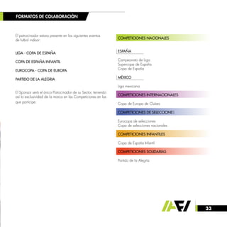 33
El patrocinador estara presente en los siguientes eventos
de futbol indoor:
LIGA - COPA DE ESPAÑA
COPA DE ESPAÑA INFANTIL
EUROCOPA - COPA DE EUROPA
PARTIDO DE LA ALEGRIA
El Sponsor será el único Patrocinador de su Sector, teniendo
así la exclusividad de la marca en las Competiciones en las
que participe.
FORMATOS DE COLABORACIÓN
COMPETICIONES NACIONALES
	
ESPAÑA
Campeonato de Liga
Supercopa de España
Copa de España
MÉXICO
Liga mexicana
COMPETICIONES INTERNACIONALES
Copa de Europa de Clubes
COMPETICIONES DE SELECCIONES
Eurocopa de selecciones
Copa de selecciones nacionales
COMPETICIONES INFANTILES
Copa de España Infantil
COMPETICIONES SOLIDARIAS
Partido de la Alegría
 