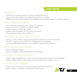 35
FUTBOL INDOOR
ACCION SOCIAL
· Contribución a la sociedad, ayudando a la Formación en Valores de la juventud.
· Asociación de la marca/empresa con una aportación positiva para su Comunidad.
· Plataforma para consecución de actividades de Responsabilidad Social de las empresas dirigidas a la sociedad y a empleados.
GRAN COBERTURA TELEVISIVA Y MEDIATICA
· Emisión semanal de los eventos en cadenas Autonómicas y Nacionales.
· Campaña de Promoción y Publicidad en las diferentes cadenas.
· Constante cobertura en medios y redes sociales.
· Audiencia mundial acumulada en 2011 de 244.851.625 personas.
· Retorno económico valorado en 82.241.568 euros.
CONTINUA PRESENCIA - PUBLICO – PARTICIPACION INFANTIL
· Eventos con presencia durante un largo periodo de tiempo con cobertura local, nacional e internacional.
· En el 2011 se registró una afluencia total de 251.000 espectadores en los pabellones.
· En la Copa de España Infantil participaron mas de 6.000 niños de todo el territorio Nacional.
DEPORTE - JUGADORES - CLUBES PROFESIONALES
· Fútbol es el deporte por excelencia
· Asociación a jugadores y Clubes profesionales de reconocido prestigio.
ACCIONES DE PROMOCION Y COMUNICACION
· Acceso a instalaciones (polideportivos, centros comerciales, etc) de gran asistencia para acciones promocionales.
· Contacto constante y directo con público objetivo para acciones de promoción, sampling, Incentivo, etc.
RELACIONES PUBLICAS Y COMERCIALES
· Plataforma para consecución de acciones de todo índole con clientes, red comercial, etc .
· Acceso a entidades, Ayuntamientos y empresas patrocinadoras del evento.
 