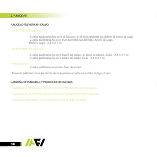 38
2. PUBLICIDAD
PUBLICIDAD TELEVISIVA EN CAMPO
· MURO PERIMETRAL INTERIOR:
		
		 - 2 vallas publicitarias fijas en la U Televisiva, en el muro perimetral que delimita el terreno de juego.
		 - 2 vallas publicitarias fija en el muro perimetral que delimita el terreno de juego.
		 (Blanco y negro - 2,5 m X 1 m)
· MURO PERIMETRAL EXTERIOR:
		 - 2 vallas publicitarias fija en la trasera del campo, en plano de cámara. (Color - 2,5 m X 1 m)
		 - 2 vallas publicitarias fija en la trasera del campo (Color - 2,5 m X 1 m)
· PRIMERA LINEA:
		 - 2 vallas publicitarias en primera línea del campo.
· Presencia publicitaria en el pie de foto de los jugadores en todos los partidos de Liga y Copa.
CAMPAÑA DE PUBLICIDAD Y PROMOCION EN MEDIOS
· CAMPAÑA DE PROMOCIÓN DE LOS EVENTOS POR PARTE DE AUTONÓMICAS
· CAMPAÑA DE PROMOCIÓN DE LOS EVENTOS POR PARTE DE INTERECONOMIA
· CAMPAÑA PUBLICITARIA DE LOS SPONSORS CON INTERECONOMIA
 