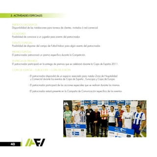 40
5. ACTIVIDADES ESPECIALES
· PARTIDOS EXCLUSIVOS
Disponibilidad de las instalaciones para torneos de clientes, invitados ó red comercial.
· JUGADORES
Posibilidad de convocar a un jugador para evento del patrocinador.
· EVENTO ESPECIAL
Posibilidad de disponer del campo de Futbol Indoor para algún evento del patrocinador.
· PREMIO ESPECIAL
El patrocinador patrocinará un premio específico durante la Competición.
· ENTREGA DE PREMIOS
El patrocinador participará en la entrega de premios que se celebrará durante la Copa de España 2011.
· COPA DE ESPAÑA – EUROCOPA – COPA DE EUROPA
		 - El patrocinador dispondrá de un espacio reservado para instalar Zona de Hospitalidad
		 y Comercial durante los eventos de Copa de España , Eurocopa y Copa de Europa.
		 - El patrocinador participará de las acciones especiales que se realicen durante los mismos.
		 - El patrocinador estará presente en la Campaña de Comunicación especifica de los eventos.
 
