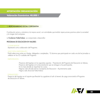 41
APORTACIÓN ORGANIZACIÓN
Valoración Económica: 40.000 €
1. RESPONSABILIDAD SOCIAL CORPORATIVA
Contribución activa y voluntaria a la mejora social, con actividades que tendrán repercusiones positivas sobre la sociedad
y la imagen de la empresa.
La Fundacion Futbol Indoor, se compromete a desarrollar:
PROGRAMA DE EDUCACION EN VALORES
· COLABORADOR
Aparecerá como colaborador del Programa.
· SELECCIÓN PARTICIPANTES
Podrá seleccionar entre sus clientes, delegados o empleados, 10 alumnos que participarán en cada una de las Jornadas a 	
celebrar en las 25 ciudades del Programa.
· PARTICIPACIÓN
		 - Presencia del logotipo en los siguientes soportes: - Presentación del Programa de Educación en Valores.
		 - Presencia del logotipo en la documentación que se entregue a los participantes.
		 - En la mesa donde se impartirán los cursos.
		 - Páginas web oficiales de las Consejerías de Educación – Ayuntamientos sede.
		 - Página web oficial de Fútbol Indoor.
· EMBAJADORES
Presencia del logotipo en el soporte que llevarán los jugadores al salir al terreno de juego anunciando el Programa
de Educación en Valores.
 